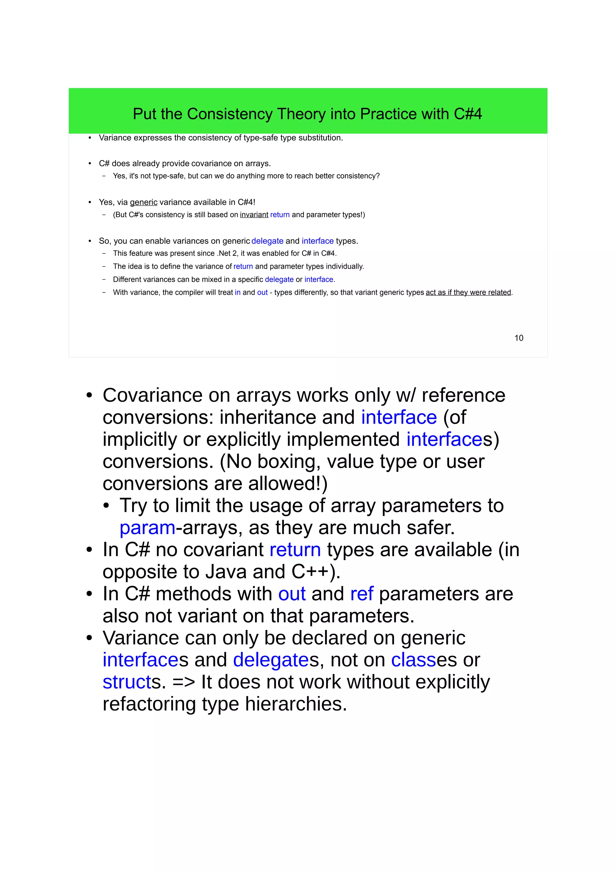 10 
Put the Consistency Theory into Practice with C#4 
● Variance expresses the consistency of type-safe type substitution. 
● C# does already provide covariance on arrays. 
– Yes, it's not type-safe, but can we do anything more to reach better consistency? 
● Yes, via generic variance available in C#4! 
– (But C#'s consistency is still based on invariant return and parameter types!) 
● So, you can enable variances on generic delegate and interface types. 
– This feature was present since .Net 2, it was enabled for C# in C#4. 
– The idea is to define the variance of return and parameter types individually. 
– Different variances can be mixed in a specific delegate or interface. 
– With variance, the compiler will treat in and out - types differently, so that variant generic types act as if they were related. 
● Covariance on arrays works only w/ reference 
conversions: inheritance and interface (of 
implicitly or explicitly implemented interfaces) 
conversions. (No boxing, value type or user 
conversions are allowed!) 
● Try to limit the usage of array parameters to 
param-arrays, as they are much safer. 
● In C# no covariant return types are available (in 
opposite to Java and C++). 
● In C# methods with out and ref parameters are 
also not variant on that parameters. 
● Variance can only be declared on generic 
interfaces and delegates, not on classes or 
structs. => It does not work without explicitly 
refactoring type hierarchies. 
 