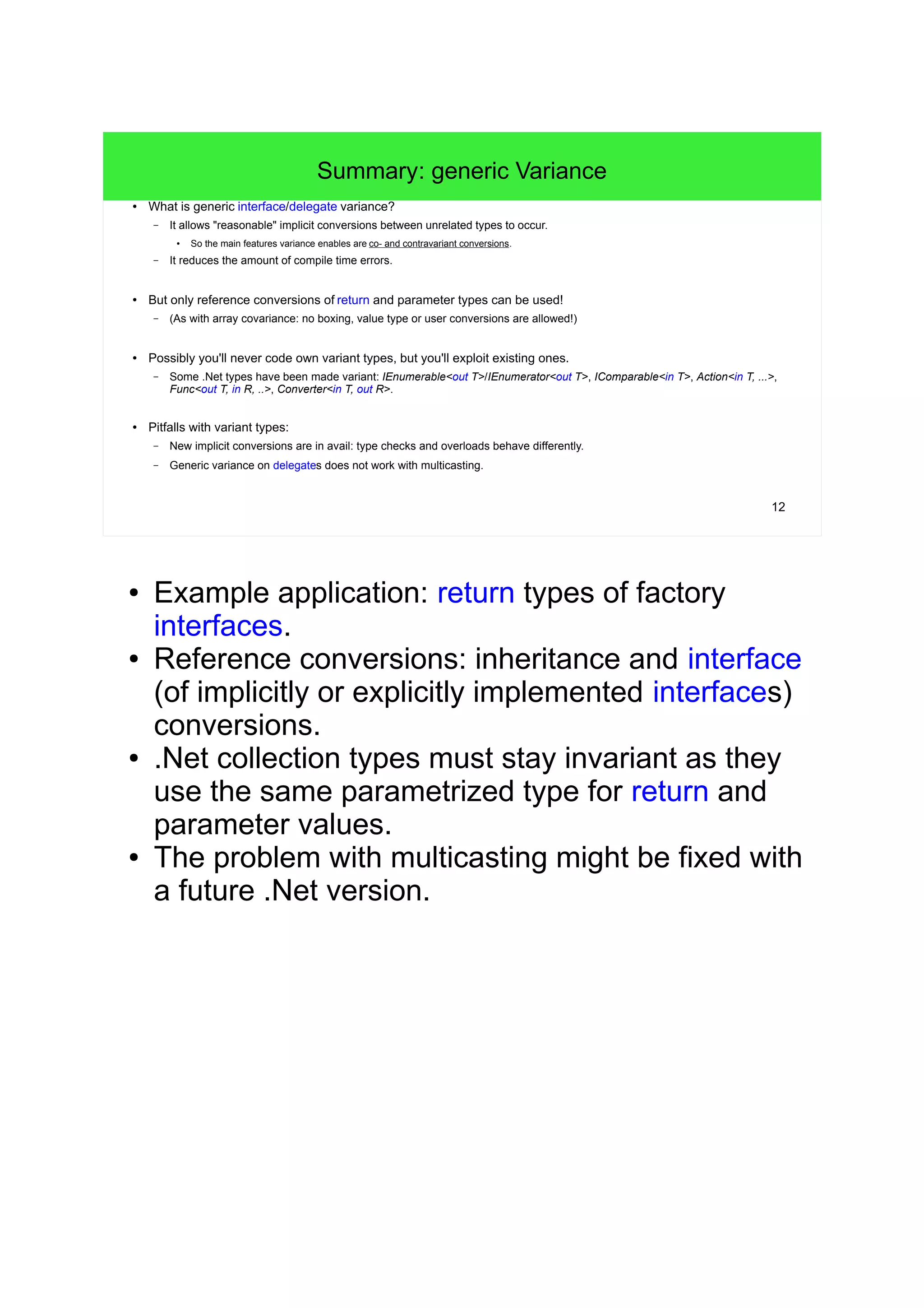 12 
Summary: generic Variance 
● What is generic interface/delegate variance? 
– It allows "reasonable" implicit conversions between unrelated types to occur. 
● So the main features variance enables are co- and contravariant conversions. 
– It reduces the amount of compile time errors. 
● But only reference conversions of return and parameter types can be used! 
– (As with array covariance: no boxing, value type or user conversions are allowed!) 
● Possibly you'll never code own variant types, but you'll exploit existing ones. 
– Some .Net types have been made variant: IEnumerable<out T>/IEnumerator<out T>, IComparable<in T>, Action<in T, ...>, 
Func<out T, in R, ..>, Converter<in T, out R>. 
● Pitfalls with variant types: 
– New implicit conversions are in avail: type checks and overloads behave differently. 
– Generic variance on delegates does not work with multicasting. 
● Example application: return types of factory 
interfaces. 
● Reference conversions: inheritance and interface 
(of implicitly or explicitly implemented interfaces) 
conversions. 
● .Net collection types must stay invariant as they 
use the same parametrized type for return and 
parameter values. 
● The problem with multicasting might be fixed with 
a future .Net version. 
● Before generic variance was enabled with C#4 
there was a way to simulate covariance 
(see: 
http://blogs.msdn.com/b/kcwalina/archive/2008/0 
4/02/simulatedcovariance.aspx 
). 
 