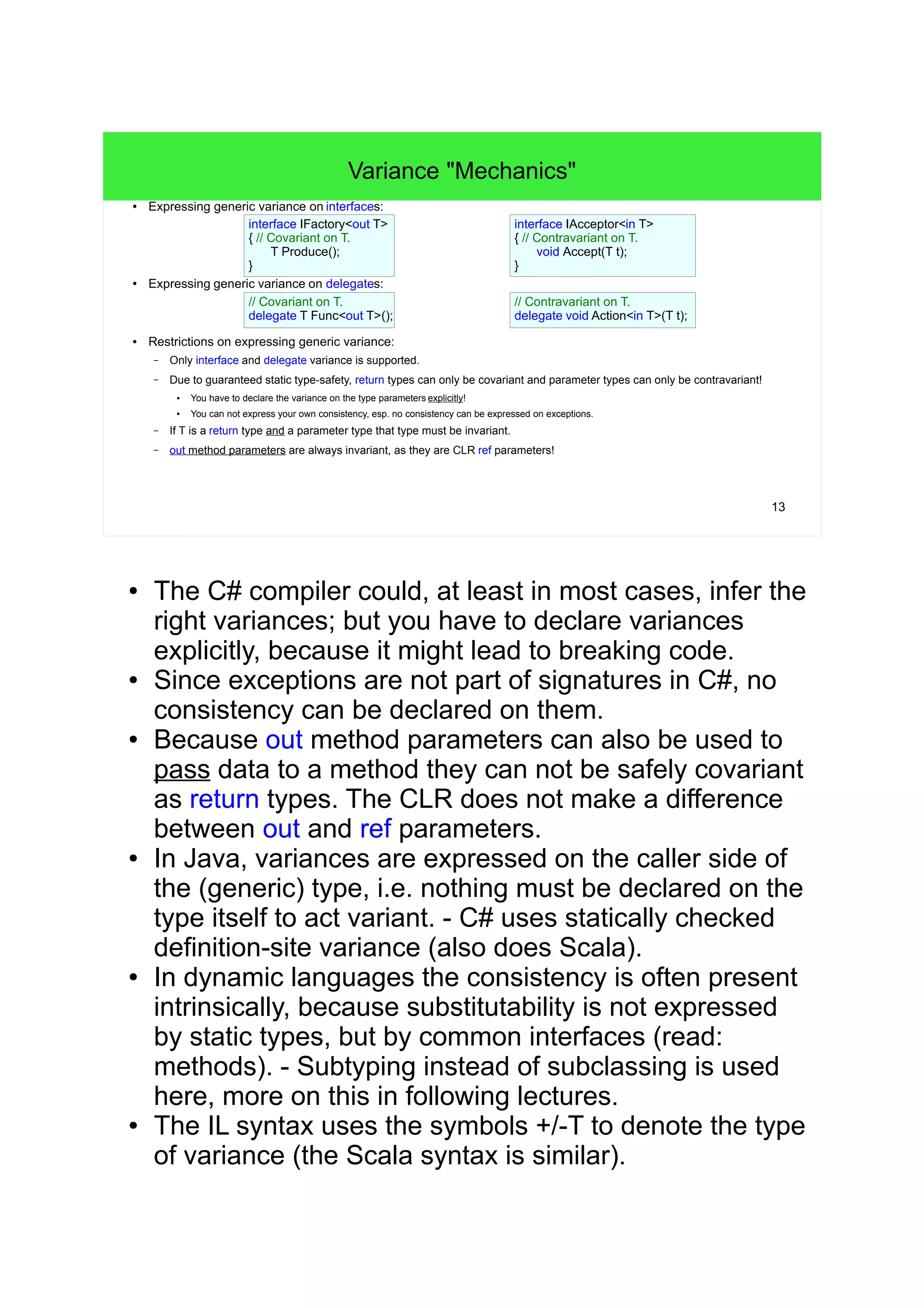 13 
Variance "Mechanics" 
● Expressing generic variance on interfaces: 
interface IFactory<out T> 
{ // Covariant on T. 
T Produce(); 
} 
● Expressing generic variance on delegates: 
// Covariant on T. 
delegate T Func<out T>(); 
● Restrictions on expressing generic variance: 
– Only interface and delegate variance is supported. 
interface IAcceptor<in T> 
{ // Contravariant on T. 
void Accept(T t); 
} 
// Contravariant on T. 
delegate void Action<in T>(T t); 
– Due to guaranteed static type-safety, return types can only be covariant and parameter types can only be contravariant! 
● You have to declare the variance on the type parameters explicitly! 
● You can not express your own consistency, esp. no consistency can be expressed on exceptions. 
– If T is a return type and a parameter type that type must be invariant. 
– out method parameters are always invariant, as they are CLR ref parameters! 
● The C# compiler could, at least in most cases, infer the 
right variances; but you have to declare variances 
explicitly, because it might lead to breaking code. 
● Since exceptions are not part of signatures in C#, no 
consistency can be declared on them. 
● Because out method parameters can also be used to 
pass data to a method they can not be safely covariant 
as return types. The CLR does not make a difference 
between out and ref parameters. 
● In Java, variances are expressed on the caller side of 
the (generic) type, i.e. nothing must be declared on the 
type itself to act variant. - C# uses statically checked 
definition-site variance (so does Scala). 
● In dynamic languages the consistency is often present 
intrinsically, because substitutability is not expressed 
by static types, but by common interfaces (read: couple 
of methods). - Subtyping instead of subclassing is used 
here: more on this in following lectures. 
● The IL syntax uses the symbols +/-T to denote the type 
of variance (the Scala syntax is similar). 
 