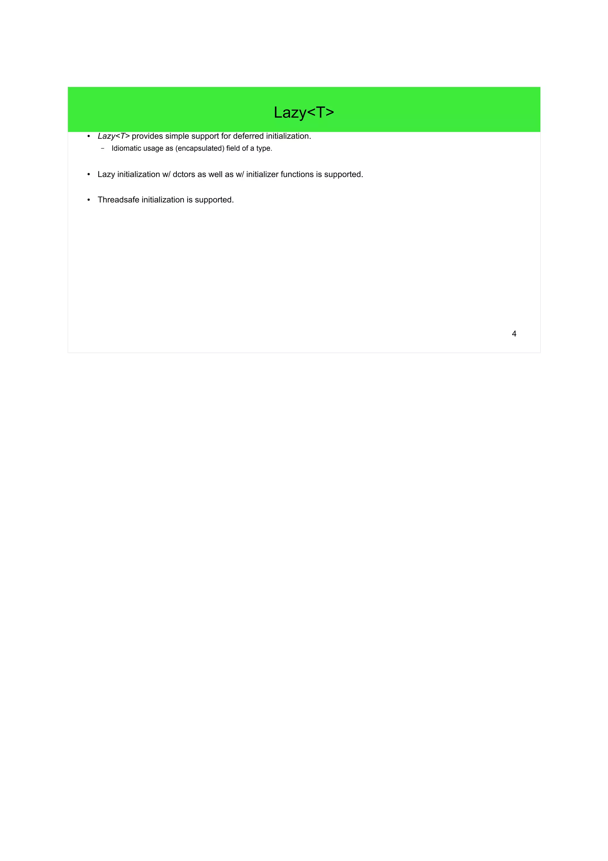 4 
Lazy<T> 
● Lazy<T> provides simple support for deferred initialization. 
– Idiomatic usage as (encapsulated) field of a type. 
● Lazy initialization w/ dctors as well as w/ initializer functions is supported. 
● Threadsafe initialization is supported. 
 