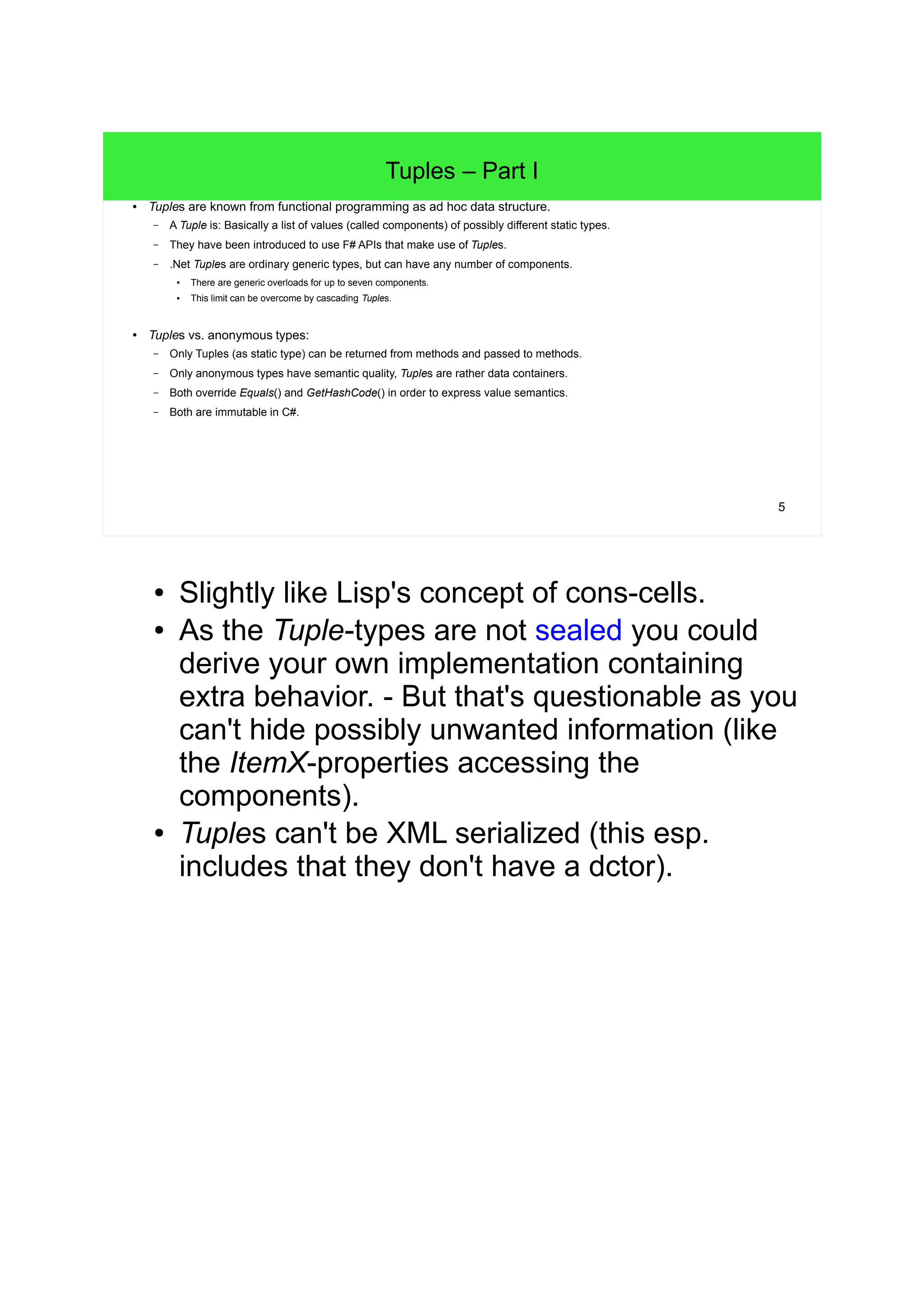 5 
Tuples – Part I 
● Tuples are known from functional programming as ad hoc data structure. 
– A Tuple is: Basically a list of values (called components) of possibly different static types. 
– They have been introduced to use F# APIs that make use of Tuples. 
– .Net Tuples are ordinary generic types, but can have any number of components. 
● There are generic overloads for up to seven components. 
● This limit can be overcome by cascading Tuples. 
● Tuples vs. anonymous types: 
– Only Tuples (as static type) can be returned from methods and passed to methods. 
– Only anonymous types have semantic quality, Tuples are rather data containers. 
– Both override Equals() and GetHashCode() in order to express value semantics. 
– Both are immutable in C#. 
● Slightly like Lisp's concept of cons-cells. 
● As the Tuple-types are not sealed you could 
derive your own implementation containing 
extra behavior. - But that's questionable as you 
can't hide possibly unwanted information (like 
the ItemX-properties accessing the 
components). 
● Tuples can't be XML serialized (this esp. 
includes that they don't have a dctor). 
 