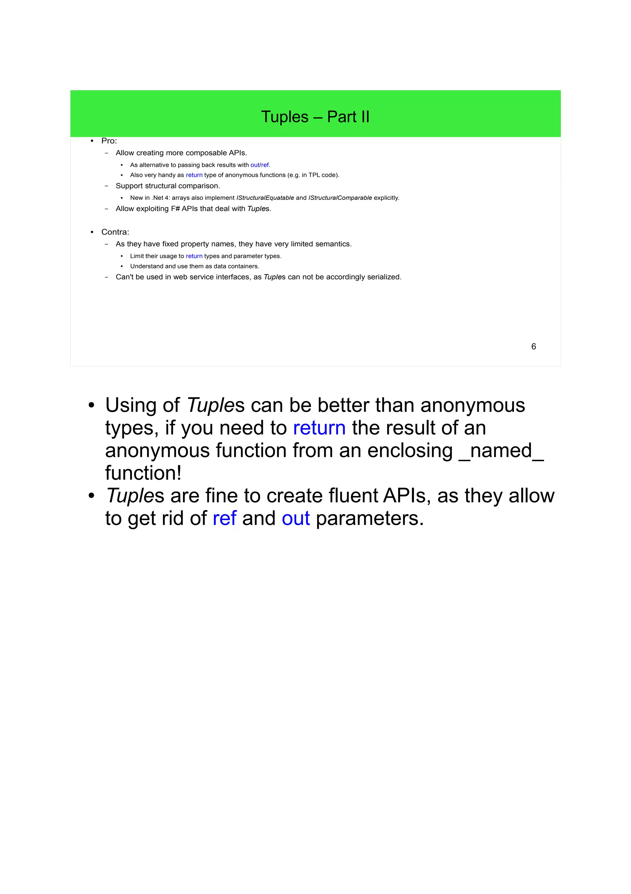 6 
Tuples – Part II 
● Pro: 
– Allow creating more composable APIs. 
● As alternative to passing back results with out/ref. 
● Also very handy as return type of anonymous functions (e.g. in TPL code). 
– Support structural comparison. 
● New in .Net 4: arrays also implement IStructuralEquatable and IStructuralComparable explicitly. 
– Allow exploiting F# APIs that deal with Tuples. 
● Contra: 
– As they have fixed property names, they have very limited semantics. 
● Limit their usage to return types and parameter types. 
● Understand and use them as data containers. 
– Can't be used in web service interfaces, as Tuples can not be accordingly serialized. 
● Using of Tuples can be better than anonymous 
types, if you need to return the result of an 
anonymous function from an enclosing _named_ 
function! 
● Tuples are fine to create fluent APIs, as they allow 
to get rid of ref and out parameters. 
 