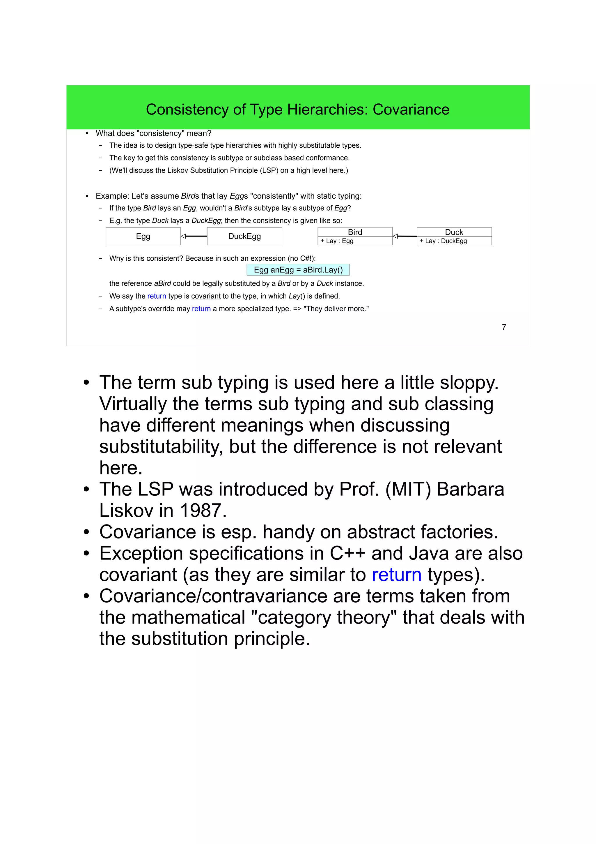 7 
Consistency of Type Hierarchies: Covariance 
● What does "consistency" mean? 
– The idea is to design type-safe type hierarchies with highly substitutable types. 
– The key to get this consistency is subtype or subclass based conformance. 
– (We'll discuss the Liskov Substitution Principle (LSP) on a high level here.) 
● Example: Let's assume Birds that lay Eggs "consistently" with static typing: 
– If the type Bird lays an Egg, wouldn't a Bird's subtype lay a subtype of Egg? 
– E.g. the type Duck lays a DuckEgg; then the consistency is given like so: 
DuckEgg 
– Why is this consistent? Because in such an expression (no C#!): 
+ Lay : Egg 
Egg anEgg = aBird.Lay() 
Bird 
the reference aBird could be legally substituted by a Bird or by a Duck instance. 
– We say the return type is covariant to the type, in which Lay() is defined. 
– A subtype's override may return a more specialized type. => "They deliver more." 
Duck 
+ Lay : DuckEgg 
Egg 
● The term sub typing is used here a little sloppy. 
Virtually the terms sub typing and sub classing 
have different meanings when discussing 
substitutability, but the difference is not relevant 
here. 
● The LSP was introduced by Prof. (MIT) Barbara 
Liskov in 1987. 
● Covariance is esp. handy on abstract factories. 
● Exception specifications in C++ and Java are also 
covariant (as they are similar to return types). 
● Covariance/contravariance are terms taken from 
the mathematical "category theory" that deals with 
the substitution principle. 
 