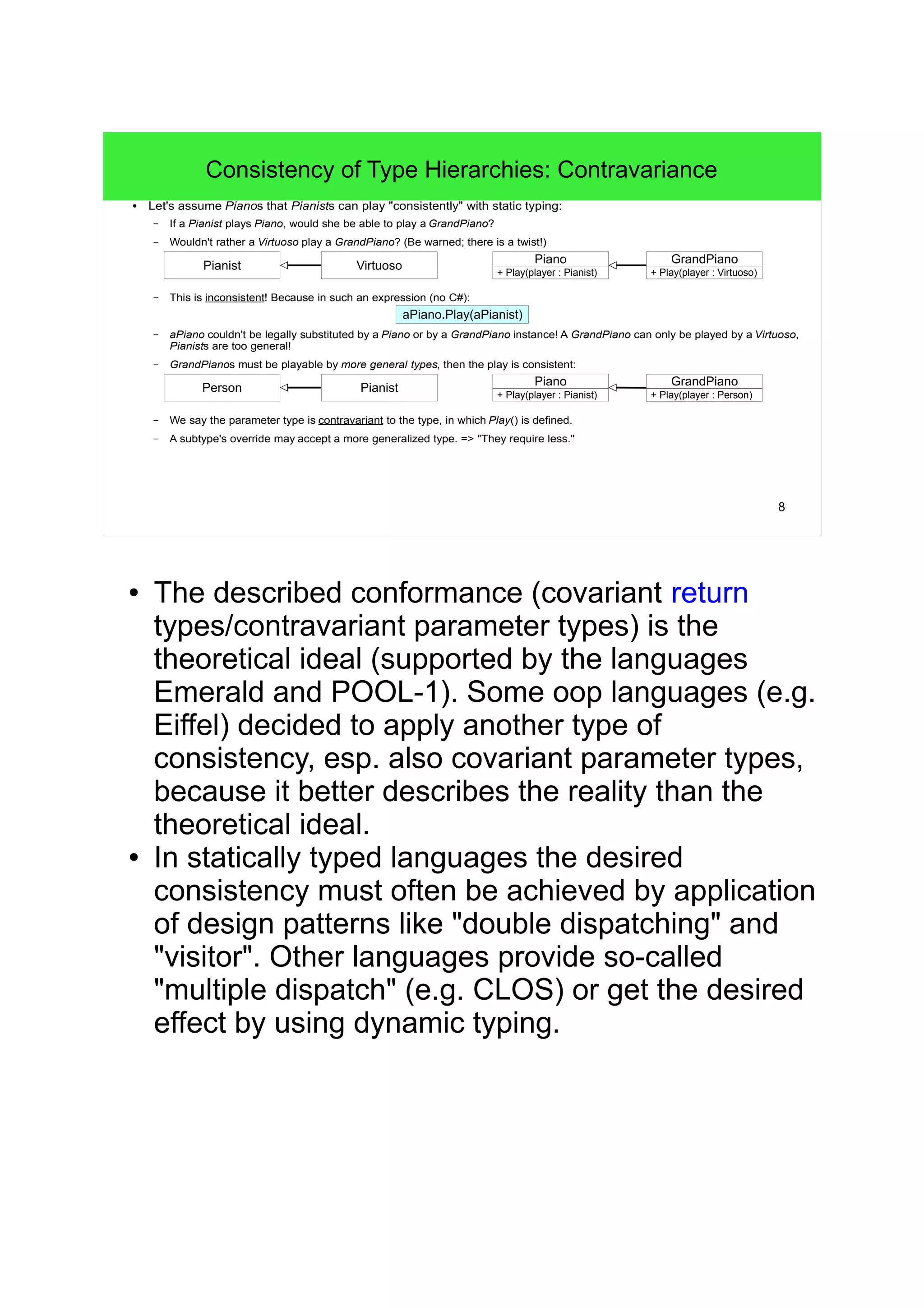 8 
Consistency of Type Hierarchies: Contravariance 
● Let's assume Pianos that Pianists can play "consistently" with static typing: 
– If a Pianist plays Piano, would she be able to play aGrandPiano? 
– Wouldn't rather a Virtuoso play a GrandPiano? (Be warned; there is a twist!) 
Virtuoso 
– This is inconsistent! Because in such an expression (no C#): 
+ Play(player : Pianist) 
aPiano.Play(aPianist) 
Piano 
– aPiano couldn't be legally substituted by a Piano or by a GrandPiano instance! A GrandPiano can only be played by a Virtuoso, 
Pianists are too general! 
– GrandPianos must be playable by more general types, then the play is consistent: 
– We say the parameter type is contravariant to the type, in which Play() is defined. 
– A subtype's override may accept a more generalized type. => "They require less." 
GrandPiano 
+ Play(player : Virtuoso) 
Pianist 
Pianist 
Piano 
+ Play(player : Pianist) 
GrandPiano 
+ Play(player : Person) 
Person 
● The described conformance (covariant return 
types/contravariant parameter types) is the 
theoretical ideal (supported by the languages 
Emerald and POOL-1). Some oop languages (e.g. 
Eiffel) decided to apply another type of 
consistency, esp. also covariant parameter types, 
because it better describes the reality than the 
theoretical ideal. 
● In statically typed languages the desired 
consistency must often be achieved by application 
of design patterns like "double dispatching" and 
"visitor". Other languages provide so-called 
"multiple dispatch" (e.g. CLOS) or get the desired 
effect by using dynamic typing. 
 