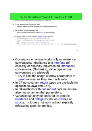 10 
Put the Consistency Theory into Practice with C#4 
● Variance expresses the consistency of type-safe type substitution. 
● C# does already provide covariance on arrays. 
– Yes, it's not type-safe, but can we do anything more to reach better consistency? 
● Yes, via generic variance available in C#4! 
– (But C#'s consistency is still based on invariant return and parameter types!) 
● So, you can enable variances on generic delegate and interface types. 
– This feature was present since .Net 2, it was enabled for C# in C#4. 
– The idea is to define the variance of return and parameter types individually. 
– Different variances can be mixed in a specific delegate or interface. 
– With variance, the compiler will treat in and out - types differently, so that variant generic types act as if they were related. 
● Covariance on arrays works only w/ reference 
conversions: inheritance and interface (of 
implicitly or explicitly implemented interfaces) 
conversions. (No boxing, value type or user 
conversions are allowed!) 
● Try to limit the usage of array parameters to 
param-arrays, as they are much safer. 
● In C# no covariant return types are available (in 
opposite to Java and C++). 
● In C# methods with out and ref parameters are 
also not variant on that parameters. 
● Variance can only be declared on generic 
interfaces and delegates, not on classes or 
structs. => It does not work without explicitly 
refactoring type hierarchies. 
 