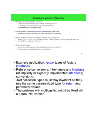 12 
Summary: generic Variance 
● What is generic interface/delegate variance? 
– It allows "reasonable" implicit conversions between unrelated types to occur. 
● So the main features variance enables are co- and contravariant conversions. 
– It reduces the amount of compile time errors. 
● But only reference conversions of return and parameter types can be used! 
– (As with array covariance: no boxing, value type or user conversions are allowed!) 
● Possibly you'll never code own variant types, but you'll exploit existing ones. 
– Some .Net types have been made variant: IEnumerable<out T>/IEnumerator<out T>, IComparable<in T>, Action<in T, ...>, 
Func<out T, in R, ..>, Converter<in T, out R>. 
● Pitfalls with variant types: 
– New implicit conversions are in avail: type checks and overloads behave differently. 
– Generic variance on delegates does not work with multicasting. 
● Example application: return types of factory 
interfaces. 
● Reference conversions: inheritance and interface 
(of implicitly or explicitly implemented interfaces) 
conversions. 
● .Net collection types must stay invariant as they 
use the same parametrized type for return and 
parameter values. 
● The problem with multicasting might be fixed with 
a future .Net version. 
● Before generic variance was enabled with C#4 
there was a way to simulate covariance 
(see: 
http://blogs.msdn.com/b/kcwalina/archive/2008/0 
4/02/simulatedcovariance.aspx 
). 
 