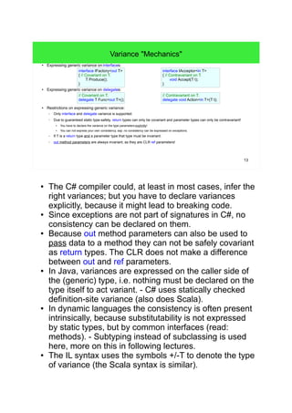 13 
Variance "Mechanics" 
● Expressing generic variance on interfaces: 
interface IFactory<out T> 
{ // Covariant on T. 
T Produce(); 
} 
● Expressing generic variance on delegates: 
// Covariant on T. 
delegate T Func<out T>(); 
● Restrictions on expressing generic variance: 
– Only interface and delegate variance is supported. 
interface IAcceptor<in T> 
{ // Contravariant on T. 
void Accept(T t); 
} 
// Contravariant on T. 
delegate void Action<in T>(T t); 
– Due to guaranteed static type-safety, return types can only be covariant and parameter types can only be contravariant! 
● You have to declare the variance on the type parameters explicitly! 
● You can not express your own consistency, esp. no consistency can be expressed on exceptions. 
– If T is a return type and a parameter type that type must be invariant. 
– out method parameters are always invariant, as they are CLR ref parameters! 
● The C# compiler could, at least in most cases, infer the 
right variances; but you have to declare variances 
explicitly, because it might lead to breaking code. 
● Since exceptions are not part of signatures in C#, no 
consistency can be declared on them. 
● Because out method parameters can also be used to 
pass data to a method they can not be safely covariant 
as return types. The CLR does not make a difference 
between out and ref parameters. 
● In Java, variances are expressed on the caller side of 
the (generic) type, i.e. nothing must be declared on the 
type itself to act variant. - C# uses statically checked 
definition-site variance (so does Scala). 
● In dynamic languages the consistency is often present 
intrinsically, because substitutability is not expressed 
by static types, but by common interfaces (read: couple 
of methods). - Subtyping instead of subclassing is used 
here: more on this in following lectures. 
● The IL syntax uses the symbols +/-T to denote the type 
of variance (the Scala syntax is similar). 
 
