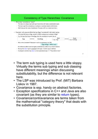 7 
Consistency of Type Hierarchies: Covariance 
● What does "consistency" mean? 
– The idea is to design type-safe type hierarchies with highly substitutable types. 
– The key to get this consistency is subtype or subclass based conformance. 
– (We'll discuss the Liskov Substitution Principle (LSP) on a high level here.) 
● Example: Let's assume Birds that lay Eggs "consistently" with static typing: 
– If the type Bird lays an Egg, wouldn't a Bird's subtype lay a subtype of Egg? 
– E.g. the type Duck lays a DuckEgg; then the consistency is given like so: 
DuckEgg 
– Why is this consistent? Because in such an expression (no C#!): 
+ Lay : Egg 
Egg anEgg = aBird.Lay() 
Bird 
the reference aBird could be legally substituted by a Bird or by a Duck instance. 
– We say the return type is covariant to the type, in which Lay() is defined. 
– A subtype's override may return a more specialized type. => "They deliver more." 
Duck 
+ Lay : DuckEgg 
Egg 
● The term sub typing is used here a little sloppy. 
Virtually the terms sub typing and sub classing 
have different meanings when discussing 
substitutability, but the difference is not relevant 
here. 
● The LSP was introduced by Prof. (MIT) Barbara 
Liskov in 1987. 
● Covariance is esp. handy on abstract factories. 
● Exception specifications in C++ and Java are also 
covariant (as they are similar to return types). 
● Covariance/contravariance are terms taken from 
the mathematical "category theory" that deals with 
the substitution principle. 
 