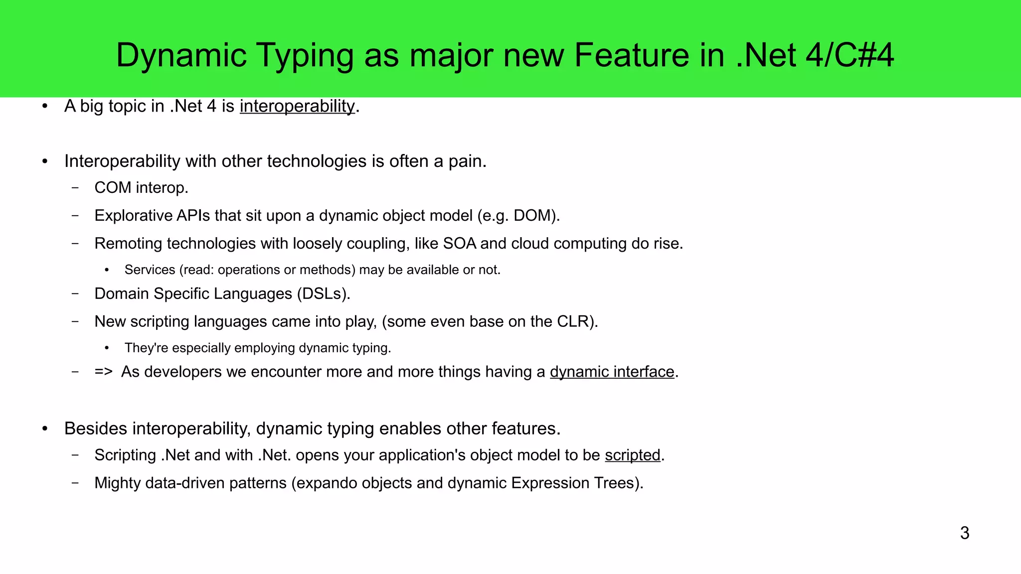 3 
Dynamic Typing as major new Feature in .Net 4/C#4 
● A big topic in .Net 4 is interoperability. 
● Interoperability with other technologies is often a pain. 
– COM interop. 
– Explorative APIs that sit upon a dynamic object model (e.g. DOM). 
– Remoting technologies with loosely coupling, like SOA and cloud computing do rise. 
● Services (read: operations or methods) may be available or not. 
– Domain Specific Languages (DSLs). 
– New scripting languages came into play, (some even base on the CLR). 
● They're especially employing dynamic typing. 
– => As developers we encounter more and more things having a dynamic interface. 
● Besides interoperability, dynamic typing enables other features. 
– Scripting .Net and with .Net. opens your application's object model to be scripted. 
– Mighty data-driven patterns (expando objects and dynamic Expression Trees). 
 