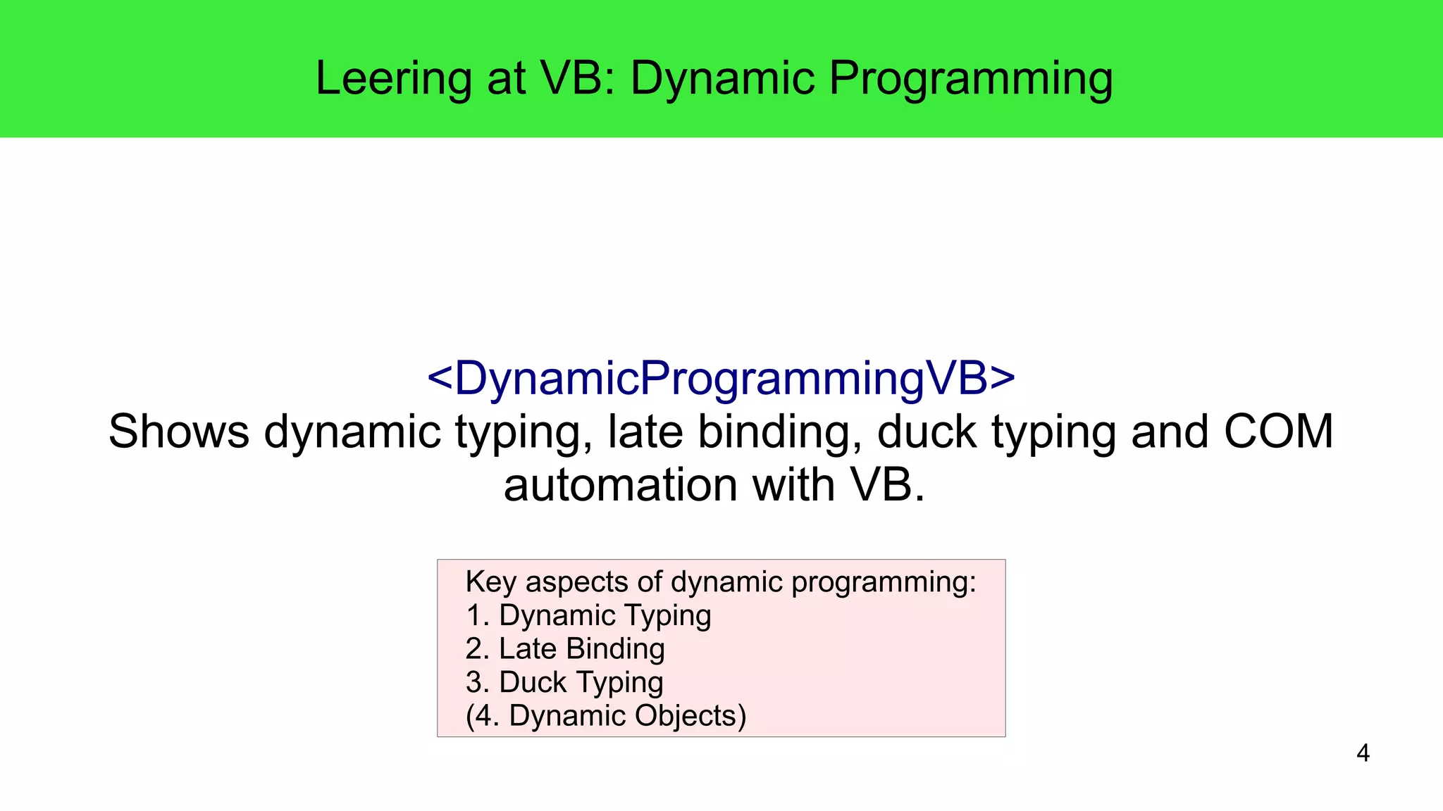 4 
Leering at VB: Dynamic Programming 
<DynamicProgrammingVB> 
Shows dynamic typing, late binding, duck typing and COM 
automation with VB. 
Key aspects of dynamic programming: 
1. Dynamic Typing 
2. Late Binding 
3. Duck Typing 
(4. Dynamic Objects) 
 