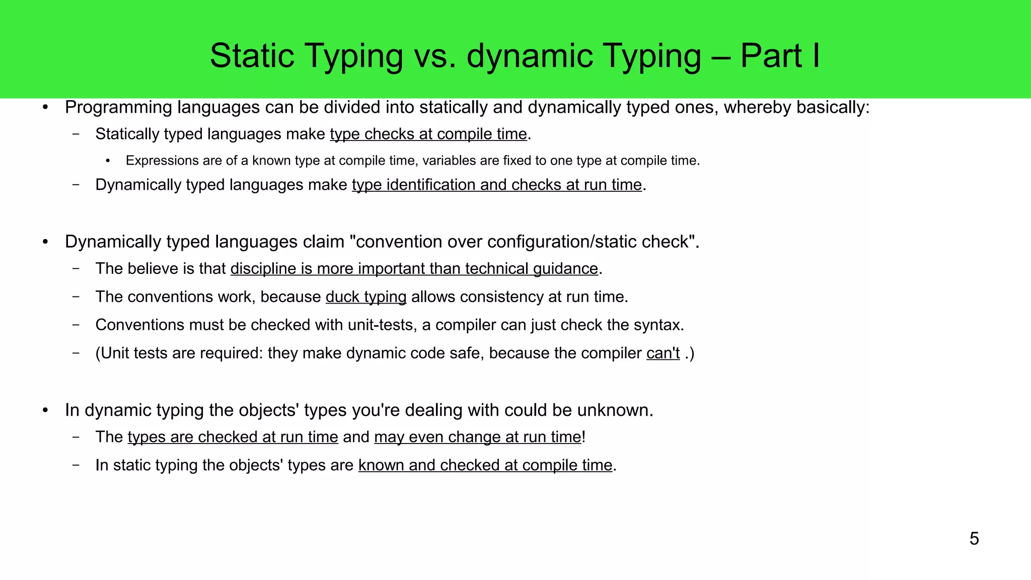5 
Static Typing vs. dynamic Typing – Part I 
● Programming languages can be divided into statically and dynamically typed ones, whereby basically: 
– Statically typed languages make type checks at compile time. 
● Expressions are of a known type at compile time, variables are fixed to one type at compile time. 
– Dynamically typed languages make type identification and checks at run time. 
● Dynamically typed languages claim "convention over configuration/static check". 
– The believe is that discipline is more important than technical guidance. 
– The conventions work, because duck typing allows consistency at run time. 
– Conventions must be checked with unit-tests, a compiler can just check the syntax. 
– (Unit tests are required: they make dynamic code safe, because the compiler can't .) 
● In dynamic typing the objects' types you're dealing with could be unknown. 
– The types are checked at run time and may even change at run time! 
– In static typing the objects' types are known and checked at compile time. 
 