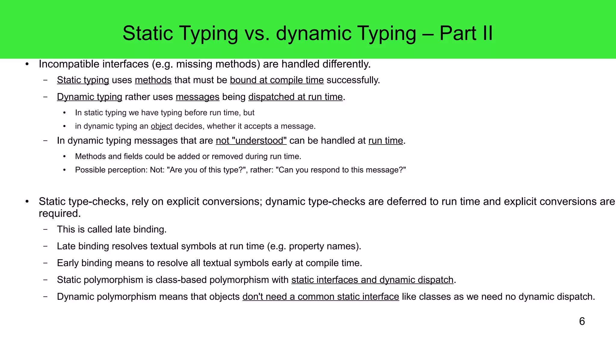 6 
Static Typing vs. dynamic Typing – Part II 
● Incompatible interfaces (e.g. missing methods) are handled differently. 
– Static typing uses methods that must be bound at compile time successfully. 
– Dynamic typing rather uses messages being dispatched at run time. 
● In static typing we have typing before run time, but 
● in dynamic typing an object decides, whether it accepts a message. 
– In dynamic typing messages that are not "understood" can be handled at run time. 
● Methods and fields could be added or removed during run time. 
● Possible perception: Not: "Are you of this type?", rather: "Can you respond to this message?" 
● Static type-checks, rely on explicit conversions; dynamic type-checks are deferred to run time and explicit conversions are required. 
– This is called late binding. 
– Late binding resolves textual symbols at run time (e.g. property names). 
– Early binding means to resolve all textual symbols early at compile time. 
– Static polymorphism is class-based polymorphism with static interfaces and dynamic dispatch. 
– Dynamic polymorphism means that objects don't need a common static interface like classes as we need no dynamic dispatch. 
 