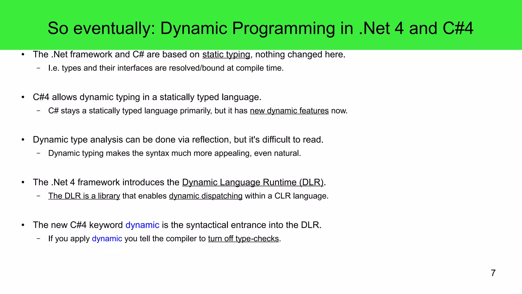 7 
So eventually: Dynamic Programming in .Net 4 and C#4 
● The .Net framework and C# are based on static typing, nothing changed here. 
– I.e. types and their interfaces are resolved/bound at compile time. 
● C#4 allows dynamic typing in a statically typed language. 
– C# stays a statically typed language primarily, but it has new dynamic features now. 
● Dynamic type analysis can be done via reflection, but it's difficult to read. 
– Dynamic typing makes the syntax much more appealing, even natural. 
● The .Net 4 framework introduces the Dynamic Language Runtime (DLR). 
– The DLR is a library that enables dynamic dispatching within a CLR language. 
● The new C#4 keyword dynamic is the syntactical entrance into the DLR. 
– If you apply dynamic you tell the compiler to turn off type-checks. 
 