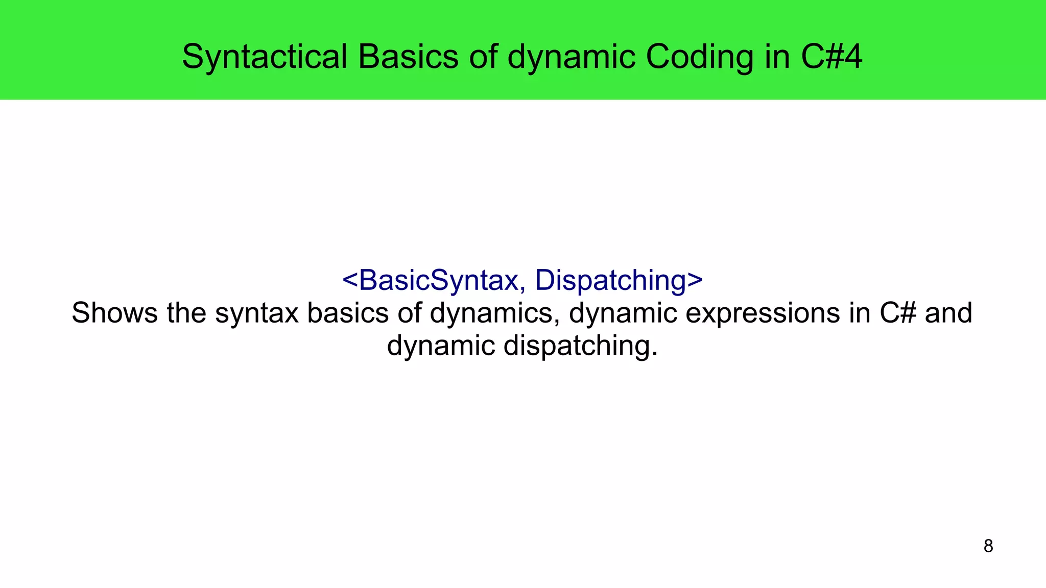 8 
Syntactical Basics of dynamic Coding in C#4 
<BasicSyntax, Dispatching> 
Shows the syntax basics of dynamics, dynamic expressions in C# and 
dynamic dispatching. 
 