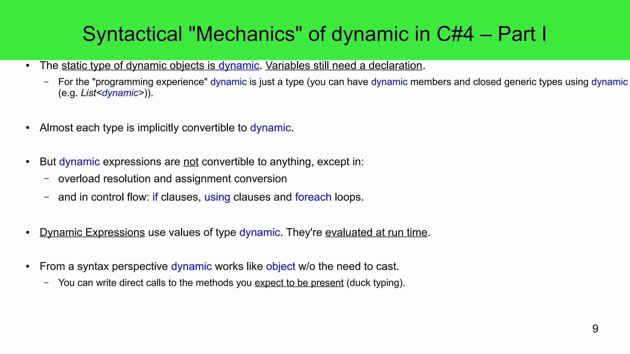 9 
Syntactical "Mechanics" of dynamic in C#4 – Part I 
● The static type of dynamic objects is dynamic. Variables still need a declaration. 
– For the "programming experience" dynamic is just a type (you can have dynamic members and closed generic types using dynamic 
(e.g. List<dynamic>)). 
● Almost each type is implicitly convertible to dynamic. 
● But dynamic expressions are not convertible to anything, except in: 
– overload resolution and assignment conversion 
– and in control flow: if clauses, using clauses and foreach loops. 
● Dynamic Expressions use values of type dynamic. They're evaluated at run time. 
● From a syntax perspective dynamic works like object w/o the need to cast. 
– You can write direct calls to the methods you expect to be present (duck typing). 
 
