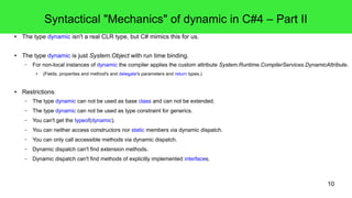 10 
Syntactical "Mechanics" of dynamic in C#4 – Part II 
● The type dynamic isn't a real CLR type, but C# mimics this for us. 
● The type dynamic is just System.Object with run time binding. 
– For non-local instances of dynamic the compiler applies the custom attribute System.Runtime.CompilerServices.DynamicAttribute. 
● (Fields, properties and method's and delegate's parameters and return types.) 
● Restrictions: 
– The type dynamic can not be used as base class and can not be extended. 
– The type dynamic can not be used as type constraint for generics. 
– You can't get the typeof(dynamic). 
– You can neither access constructors nor static members via dynamic dispatch. 
– You can only call accessible methods via dynamic dispatch. 
– Dynamic dispatch can't find extension methods. 
– Dynamic dispatch can't find methods of explicitly implemented interfaces. 
 