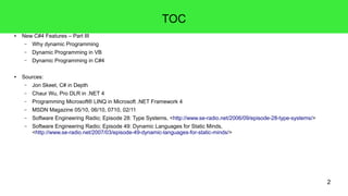 2 
TOC 
● New C#4 Features – Part III 
– Why dynamic Programming 
– Dynamic Programming in VB 
– Dynamic Programming in C#4 
● Sources: 
– Jon Skeet, C# in Depth 
– Chaur Wu, Pro DLR in .NET 4 
– Programming Microsoft® LINQ in Microsoft .NET Framework 4 
– MSDN Magazine 05/10, 06/10, 0710, 02/11 
– Software Engineering Radio; Episode 28: Type Systems, <http://www.se-radio.net/2006/09/episode-28-type-systems/> 
– Software Engineering Radio; Episode 49: Dynamic Languages for Static Minds, 
<http://www.se-radio.net/2007/03/episode-49-dynamic-languages-for-static-minds/> 
 
