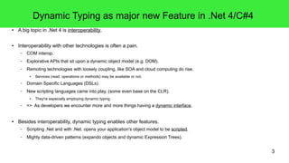 3 
Dynamic Typing as major new Feature in .Net 4/C#4 
● A big topic in .Net 4 is interoperability. 
● Interoperability with other technologies is often a pain. 
– COM interop. 
– Explorative APIs that sit upon a dynamic object model (e.g. DOM). 
– Remoting technologies with loosely coupling, like SOA and cloud computing do rise. 
● Services (read: operations or methods) may be available or not. 
– Domain Specific Languages (DSLs). 
– New scripting languages came into play, (some even base on the CLR). 
● They're especially employing dynamic typing. 
– => As developers we encounter more and more things having a dynamic interface. 
● Besides interoperability, dynamic typing enables other features. 
– Scripting .Net and with .Net. opens your application's object model to be scripted. 
– Mighty data-driven patterns (expando objects and dynamic Expression Trees). 
 
