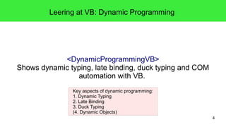 4 
Leering at VB: Dynamic Programming 
<DynamicProgrammingVB> 
Shows dynamic typing, late binding, duck typing and COM 
automation with VB. 
Key aspects of dynamic programming: 
1. Dynamic Typing 
2. Late Binding 
3. Duck Typing 
(4. Dynamic Objects) 
 