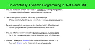 7 
So eventually: Dynamic Programming in .Net 4 and C#4 
● The .Net framework and C# are based on static typing, nothing changed here. 
– I.e. types and their interfaces are resolved/bound at compile time. 
● C#4 allows dynamic typing in a statically typed language. 
– C# stays a statically typed language primarily, but it has new dynamic features now. 
● Dynamic type analysis can be done via reflection, but it's difficult to read. 
– Dynamic typing makes the syntax much more appealing, even natural. 
● The .Net 4 framework introduces the Dynamic Language Runtime (DLR). 
– The DLR is a library that enables dynamic dispatching within a CLR language. 
● The new C#4 keyword dynamic is the syntactical entrance into the DLR. 
– If you apply dynamic you tell the compiler to turn off type-checks. 
 