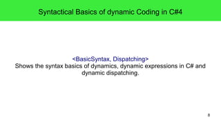 8 
Syntactical Basics of dynamic Coding in C#4 
<BasicSyntax, Dispatching> 
Shows the syntax basics of dynamics, dynamic expressions in C# and 
dynamic dispatching. 
 
