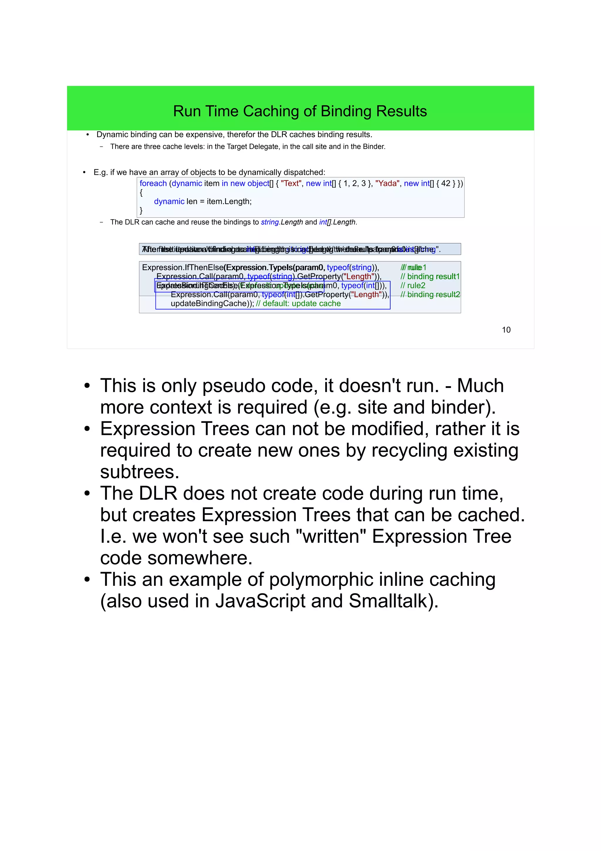 10 
Run Time Caching of Binding Results 
● Dynamic binding can be expensive, therefor the DLR caches binding results. 
– There are three cache levels: in the Target Delegate, in the call site and in the Binder. 
● E.g. if we have an array of objects to be dynamically dispatched: 
foreach (dynamic item in new object[] { "Text", new int[] { 1, 2, 3 }, "Yada", new int[] { 42 } }) 
{ 
dynamic len = item.Length; 
– The DLR can cache and reuse the bindings to string.Length and int[].Length. 
Expression.IfThenElse(Expression.TypeIs(param0, typeof(string)), // rule 
// rule1 
Expression.Call(param0, typeof(string).GetProperty("Length")), // binding result 
updateBindingCache); // default: update cache 
result1 
Expression.IfThenElse(Expression.TypeIs(param0, typeof(int[])), // rule2 
Expression.Call(param0, typeof(int[]).GetProperty("Length")), // binding result2 
updateBindingCache)); // default: update cache 
} 
The first iteration will cache a binding to string.Length w/ the TAhftee rn tehxet uitpedr.a wteo na' tb fiinnddi nag c taoc ihnet[d]. Lbeinndgitnhg i sto c ianct[h].eLde nwg/ tthh:e d reufal eruu "lltpesa "tropa amurpa0dm ias0t ei ni sct [sa]"tc.rhineg.". 
● This is only pseudo code, it doesn't run. - Much 
more context is required (e.g. site and binder). 
● Expression Trees can not be modified, rather it is 
required to create new ones by recycling existing 
subtrees. 
● The DLR does not create code during run time, 
but creates Expression Trees that can be cached. 
I.e. we won't see such "written" Expression Tree 
code somewhere. 
● This an example of polymorphic inline caching 
(also used in JavaScript and Smalltalk). 
 