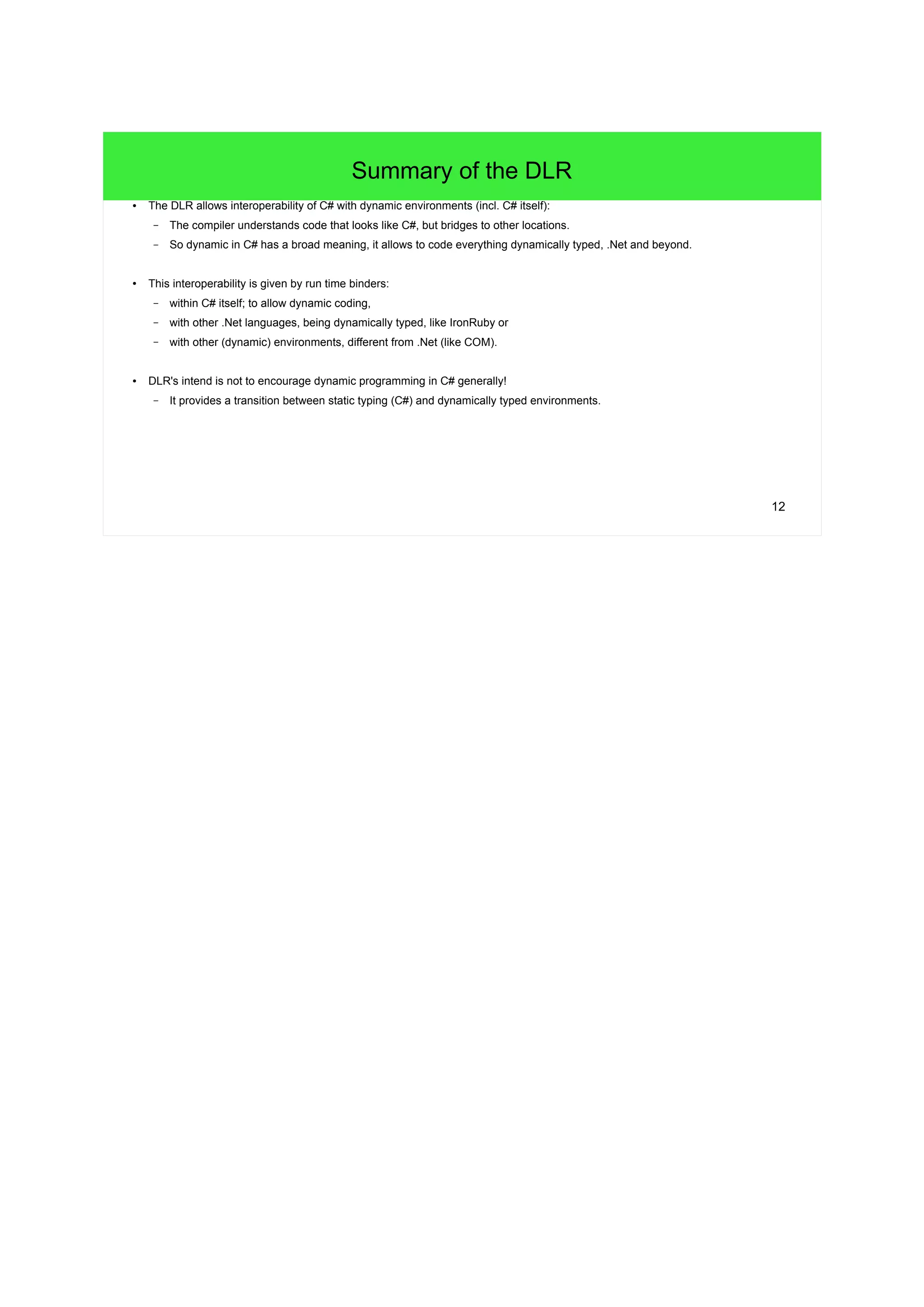 12 
Summary of the DLR 
● The DLR allows interoperability of C# with dynamic environments (incl. C# itself): 
– The compiler understands code that looks like C#, but bridges to other locations. 
– So dynamic in C# has a broad meaning, it allows to code everything dynamically typed, .Net and beyond. 
● This interoperability is given by run time binders: 
– within C# itself; to allow dynamic coding, 
– with other .Net languages, being dynamically typed, like IronRuby or 
– with other (dynamic) environments, different from .Net (like COM). 
● DLR's intend is not to encourage dynamic programming in C# generally! 
– It provides a transition between static typing (C#) and dynamically typed environments. 
 