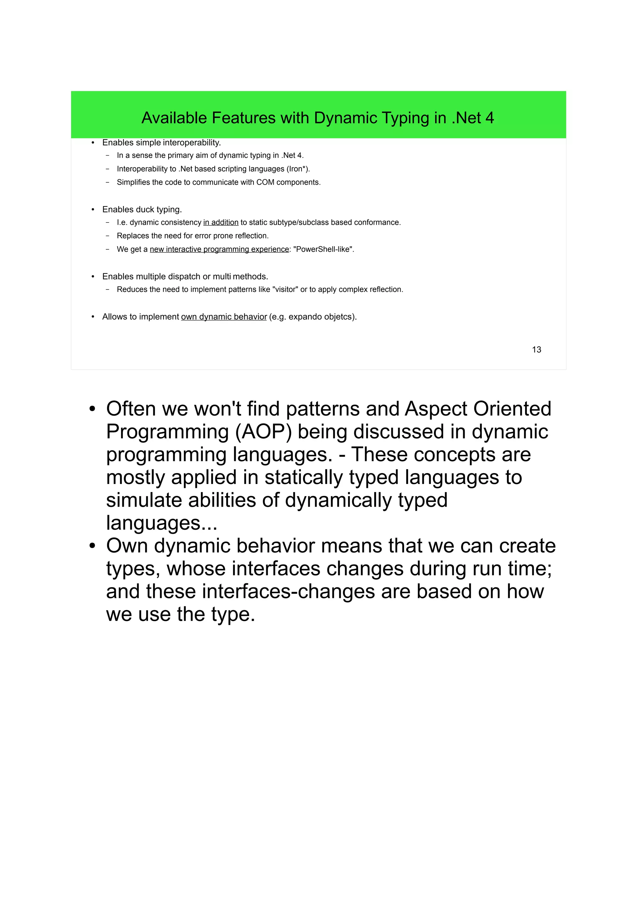 13 
Available Features with Dynamic Typing in .Net 4 
● Enables simple interoperability. 
– In a sense the primary aim of dynamic typing in .Net 4. 
– Interoperability to .Net based scripting languages (Iron*). 
– Simplifies the code to communicate with COM components. 
● Enables duck typing. 
– I.e. dynamic consistency in addition to static subtype/subclass based conformance. 
– Replaces the need for error prone reflection. 
– We get a new interactive programming experience: "PowerShell-like". 
● Enables multiple dispatch or multi methods. 
– Reduces the need to implement patterns like "visitor" or to apply complex reflection. 
● Allows to implement own dynamic behavior (e.g. expando objetcs). 
● Often we won't find patterns and Aspect Oriented 
Programming (AOP) being discussed in dynamic 
programming languages. - These concepts are 
mostly applied in statically typed languages to 
simulate abilities of dynamically typed 
languages... 
● Own dynamic behavior means that we can create 
types, whose interfaces changes during run time; 
and these interfaces-changes are based on how 
we use the type. 
 