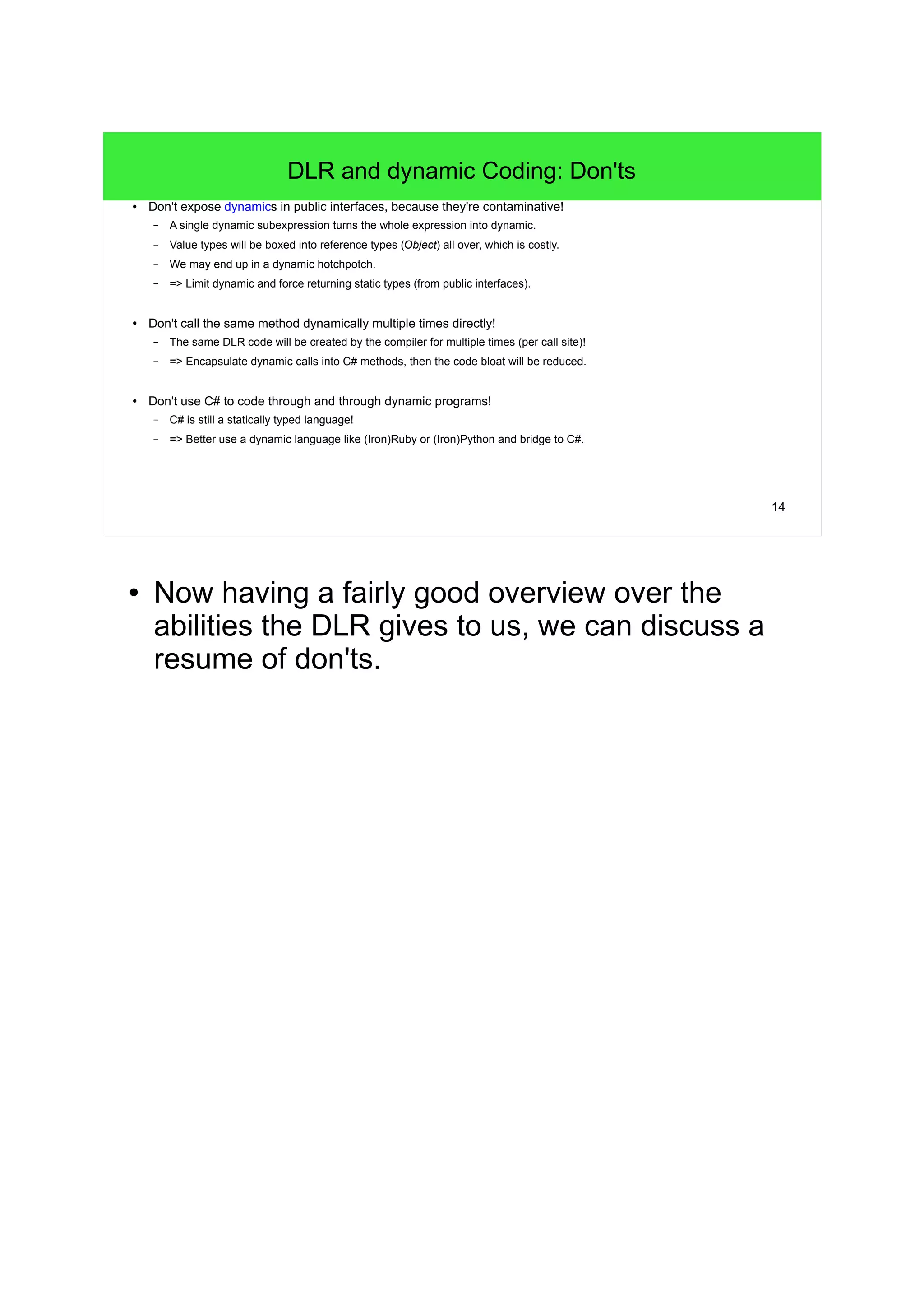 14 
DLR and dynamic Coding: Don'ts 
● Don't expose dynamics in public interfaces, because they're contaminative! 
– A single dynamic subexpression turns the whole expression into dynamic. 
– Value types will be boxed into reference types (Object) all over, which is costly. 
– We may end up in a dynamic hotchpotch. 
– => Limit dynamic and force returning static types (from public interfaces). 
● Don't call the same method dynamically multiple times directly! 
– The same DLR code will be created by the compiler for multiple times (per call site)! 
– => Encapsulate dynamic calls into C# methods, then the code bloat will be reduced. 
● Don't use C# to code through and through dynamic programs! 
– C# is still a statically typed language! 
– => Better use a dynamic language like (Iron)Ruby or (Iron)Python and bridge to C#. 
● Now having a fairly good overview over the 
abilities the DLR gives to us, we can discuss a 
resume of don'ts. 
 