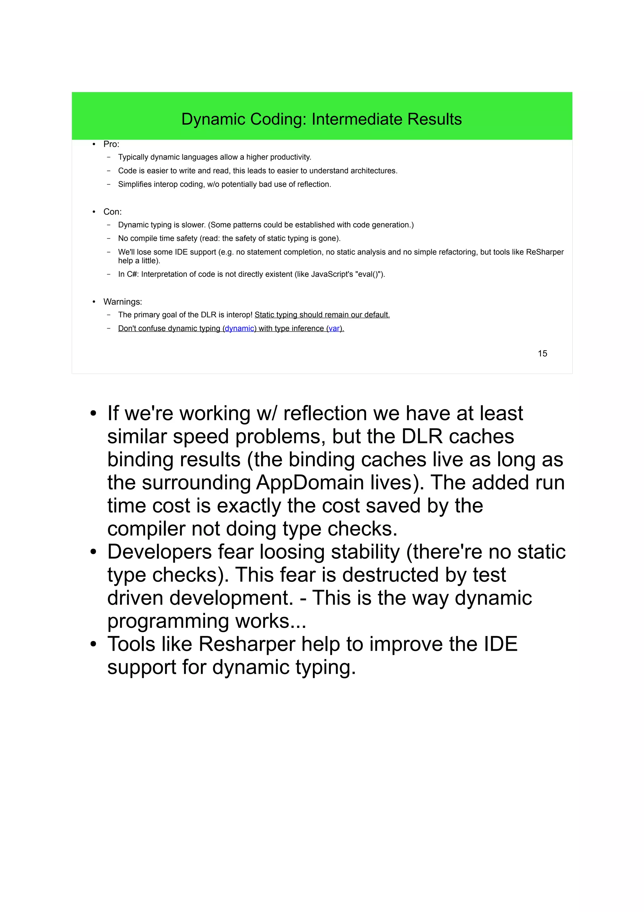 15 
Dynamic Coding: Intermediate Results 
● Pro: 
– Typically dynamic languages allow a higher productivity. 
– Code is easier to write and read, this leads to easier to understand architectures. 
– Simplifies interop coding, w/o potentially bad use of reflection. 
● Con: 
– Dynamic typing is slower. (Some patterns could be established with code generation.) 
– No compile time safety (read: the safety of static typing is gone). 
– We'll lose some IDE support (e.g. no statement completion, no static analysis and no simple refactoring, but tools like ReSharper 
help a little). 
– In C#: Interpretation of code is not directly existent (like JavaScript's "eval()"). 
● Warnings: 
– The primary goal of the DLR is interop! Static typing should remain our default. 
– Don't confuse dynamic typing (dynamic) with type inference (var). 
● If we're working w/ reflection we have at least 
similar speed problems, but the DLR caches 
binding results (the binding caches live as long as 
the surrounding AppDomain lives). The added run 
time cost is exactly the cost saved by the 
compiler not doing type checks. 
● Developers fear loosing stability (there're no static 
type checks). This fear is destructed by test 
driven development. - This is the way dynamic 
programming works... 
● Tools like Resharper help to improve the IDE 
support for dynamic typing. 
 