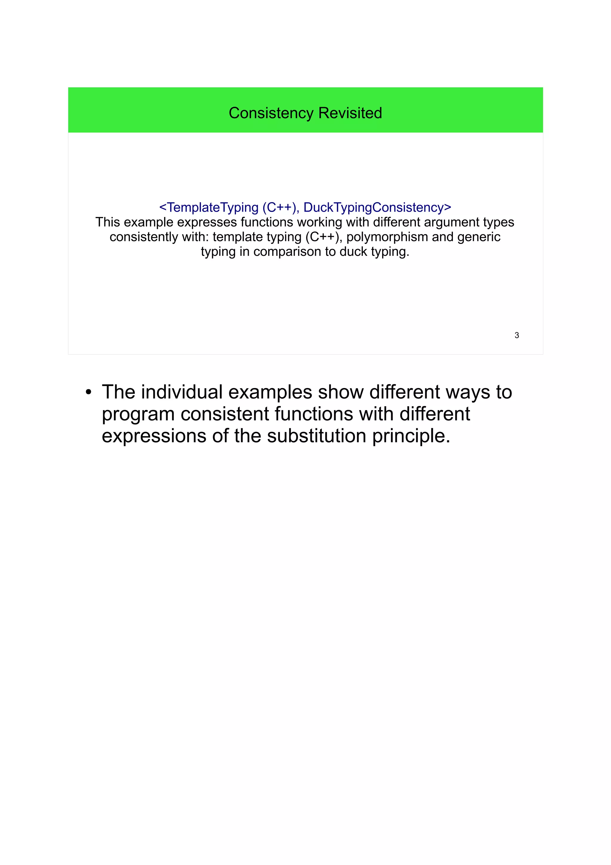 3 
Consistency Revisited 
<TemplateTyping (C++), DuckTypingConsistency> 
This example expresses functions working with different argument types 
consistently with: template typing (C++), polymorphism and generic 
typing in comparison to duck typing. 
● The individual examples show different ways to 
program consistent functions with different 
expressions of the substitution principle. 
 