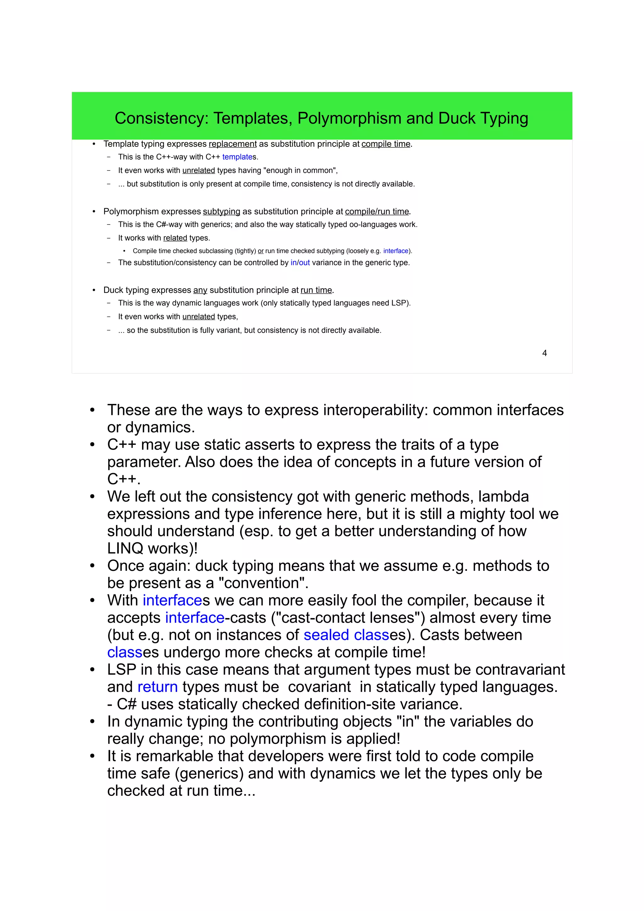 4 
Consistency: Templates, Polymorphism and Duck Typing 
● Template typing expresses replacement as substitution principle at compile time. 
– This is the C++-way with C++ templates. 
– It even works with unrelated types having "enough in common", 
– ... but substitution is only present at compile time, consistency is not directly available. 
● Polymorphism expresses subtyping as substitution principle at compile/run time. 
– This is the C#-way with generics; and also the way statically typed oo-languages work. 
– It works with related types. 
● Compile time checked subclassing (tightly) or run time checked subtyping (loosely e.g. interface). 
– The substitution/consistency can be controlled by in/out variance in the generic type. 
● Duck typing expresses any substitution principle at run time. 
– This is the way dynamic languages work (only statically typed languages need LSP). 
– It even works with unrelated types, 
– ... so the substitution is fully variant, but consistency is not directly available. 
● These are the ways to express interoperability: common interfaces 
or dynamics. 
● C++ may use static asserts to express the traits of a type 
parameter. Also does the idea of concepts in a future version of 
C++. 
● We left out the consistency got with generic methods, lambda 
expressions and type inference here, but it is still a mighty tool we 
should understand (esp. to get a better understanding of how 
LINQ works)! 
● Once again: duck typing means that we assume e.g. methods to 
be present as a "convention". 
● With interfaces we can more easily fool the compiler, because it 
accepts interface-casts ("cast-contact lenses") almost every time 
(but e.g. not on instances of sealed classes). Casts between 
classes undergo more checks at compile time! 
● LSP in this case means that argument types must be contravariant 
and return types must be covariant in statically typed languages. 
- C# uses statically checked definition-site variance. 
● In dynamic typing the contributing objects "in" the variables do 
really change; no polymorphism is applied! 
● It is remarkable that developers were first told to code compile 
time safe (generics) and with dynamics we let the types only be 
checked at run time... 
 