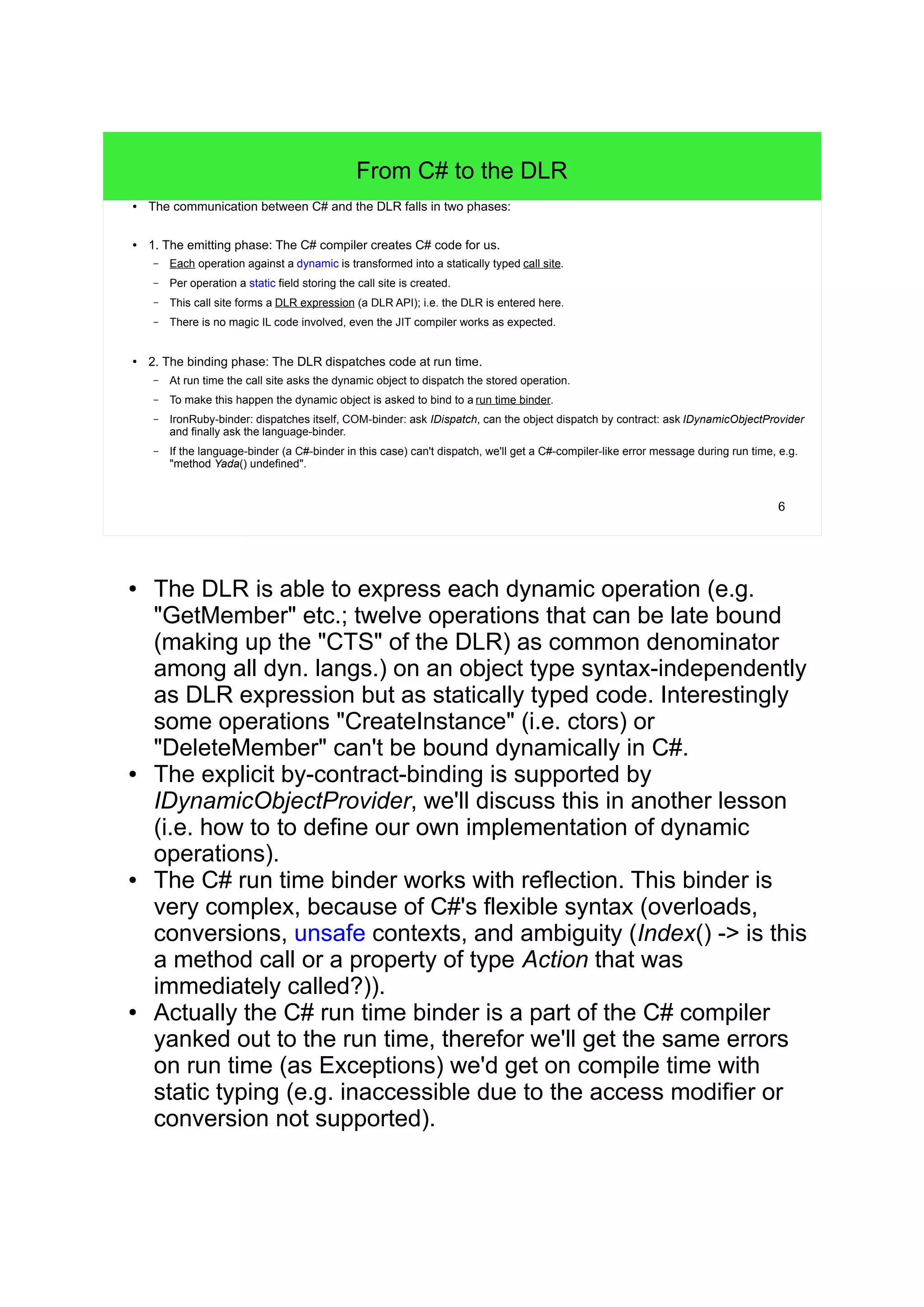 6 
From C# to the DLR 
● The communication between C# and the DLR falls in two phases: 
● 1. The emitting phase: The C# compiler creates C# code for us. 
– Each operation against a dynamic is transformed into a statically typed call site. 
– Per operation a static field storing the call site is created. 
– This call site forms a DLR expression (a DLR API); i.e. the DLR is entered here. 
– There is no magic IL code involved, even the JIT compiler works as expected. 
● 2. The binding phase: The DLR dispatches code at run time. 
– At run time the call site asks the dynamic object to dispatch the stored operation. 
– To make this happen the dynamic object is asked to bind to a run time binder. 
– IronRuby-binder: dispatches itself, COM-binder: ask IDispatch, can the object dispatch by contract: ask IDynamicObjectProvider 
and finally ask the language-binder. 
– If the language-binder (a C#-binder in this case) can't dispatch, we'll get a C#-compiler-like error message during run time, e.g. 
"method Yada() undefined". 
● The DLR is able to express each dynamic operation (e.g. 
"GetMember" etc.; twelve operations that can be late bound 
(making up the "CTS" of the DLR) as common denominator 
among all dyn. langs.) on an object type syntax-independently 
as DLR expression but as statically typed code. Interestingly 
some operations "CreateInstance" (i.e. ctors) or 
"DeleteMember" can't be bound dynamically in C#. 
● The explicit by-contract-binding is supported by 
IDynamicObjectProvider, we'll discuss this in another lesson 
(i.e. how to to define our own implementation of dynamic 
operations). 
● The C# run time binder works with reflection. This binder is 
very complex, because of C#'s flexible syntax (overloads, 
conversions, unsafe contexts, and ambiguity (Index() -> is this 
a method call or a property of type Action that was 
immediately called?)). 
● Actually the C# run time binder is a part of the C# compiler 
yanked out to the run time, therefor we'll get the same errors 
on run time (as Exceptions) we'd get on compile time with 
static typing (e.g. inaccessible due to the access modifier or 
conversion not supported). 
 