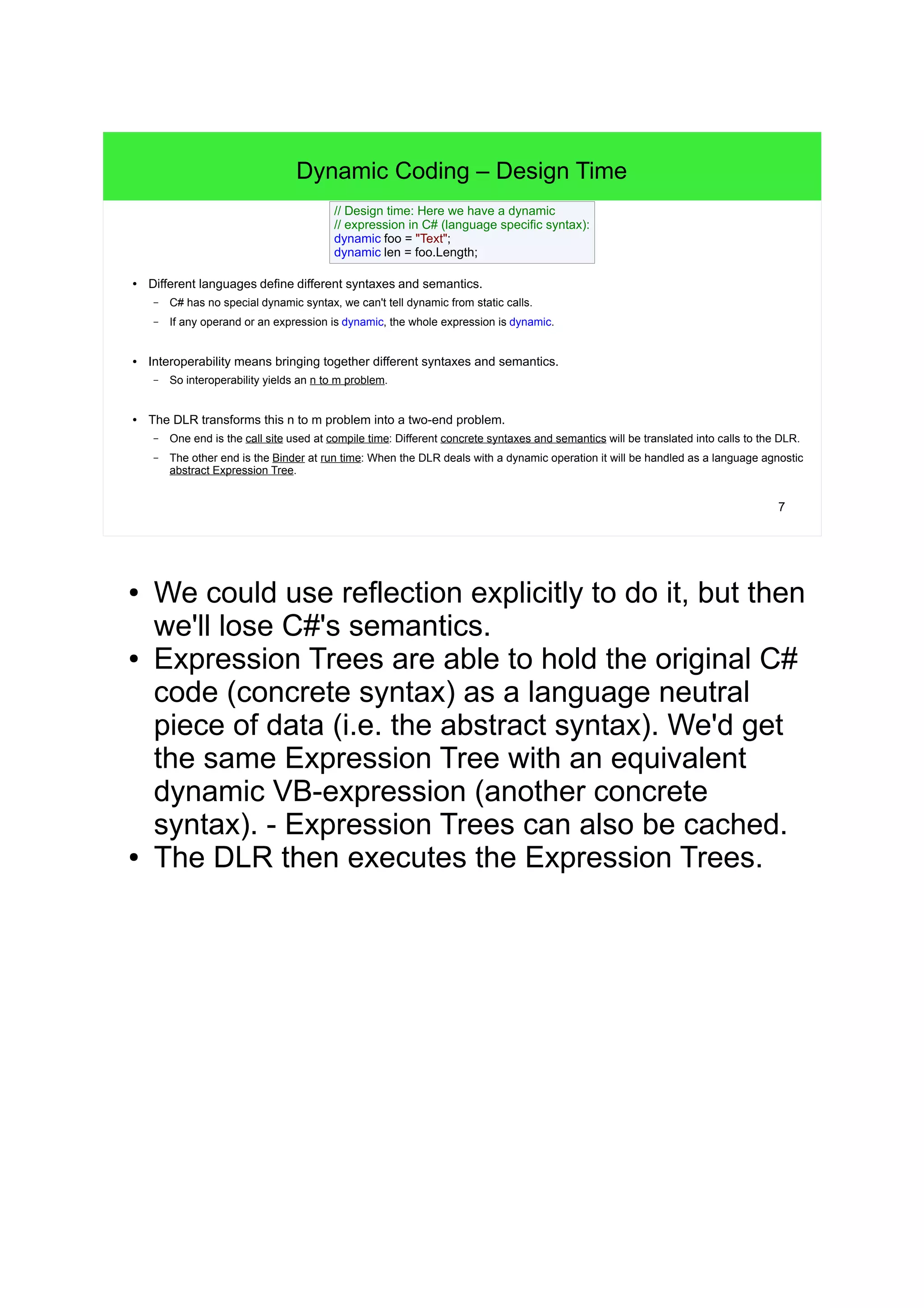 7 
Dynamic Coding – Design Time 
// Design time: Here we have a dynamic 
// expression in C# (language specific syntax): 
dynamic foo = "Text"; 
dynamic len = foo.Length; 
● Different languages define different syntaxes and semantics. 
– C# has no special dynamic syntax, we can't tell dynamic from static calls. 
– If any operand or an expression is dynamic, the whole expression is dynamic. 
● Interoperability means bringing together different syntaxes and semantics. 
– So interoperability yields an n to m problem. 
● The DLR transforms this n to m problem into a two-end problem. 
– One end is the call site used at compile time: Different concrete syntaxes and semantics will be translated into calls to the DLR. 
– The other end is the Binder at run time: When the DLR deals with a dynamic operation it will be handled as a language agnostic 
abstract Expression Tree. 
● We could use reflection explicitly to do it, but then 
we'll lose C#'s semantics. 
● Expression Trees are able to hold the original C# 
code (concrete syntax) as a language neutral 
piece of data (i.e. the abstract syntax). We'd get 
the same Expression Tree with an equivalent 
dynamic VB-expression (another concrete 
syntax). - Expression Trees can also be cached. 
● The DLR then executes the Expression Trees. 
 