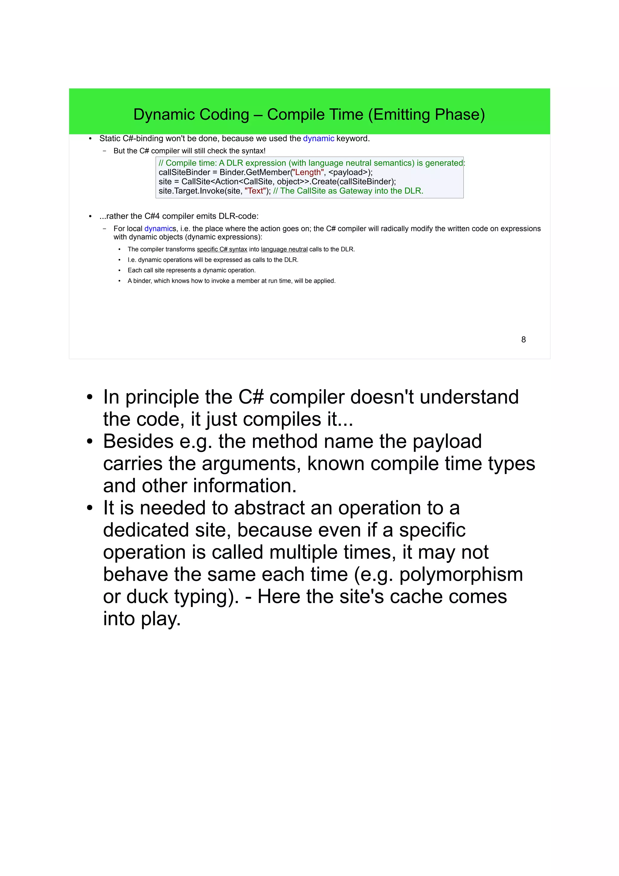 8 
Dynamic Coding – Compile Time (Emitting Phase) 
● Static C#-binding won't be done, because we used the dynamic keyword. 
– But the C# compiler will still check the syntax! 
// Compile time: A DLR expression (with language neutral semantics) is generated: 
callSiteBinder = Binder.GetMember("Length", <payload>); 
site = CallSite<Action<CallSite, object>>.Create(callSiteBinder); 
site.Target.Invoke(site, "Text"); // The CallSite as Gateway into the DLR. 
● ...rather the C#4 compiler emits DLR-code: 
– For local dynamics, i.e. the place where the action goes on; the C# compiler will radically modify the written code on expressions 
with dynamic objects (dynamic expressions): 
● The compiler transforms specific C# syntax into language neutral calls to the DLR. 
● I.e. dynamic operations will be expressed as calls to the DLR. 
● Each call site represents a dynamic operation. 
● A binder, which knows how to invoke a member at run time, will be applied. 
● In principle the C# compiler doesn't understand 
the code, it just compiles it... 
● Besides e.g. the method name the payload 
carries the arguments, known compile time types 
and other information. 
● It is needed to abstract an operation to a 
dedicated site, because even if a specific 
operation is called multiple times, it may not 
behave the same each time (e.g. polymorphism 
or duck typing). - Here the site's cache comes 
into play. 
 