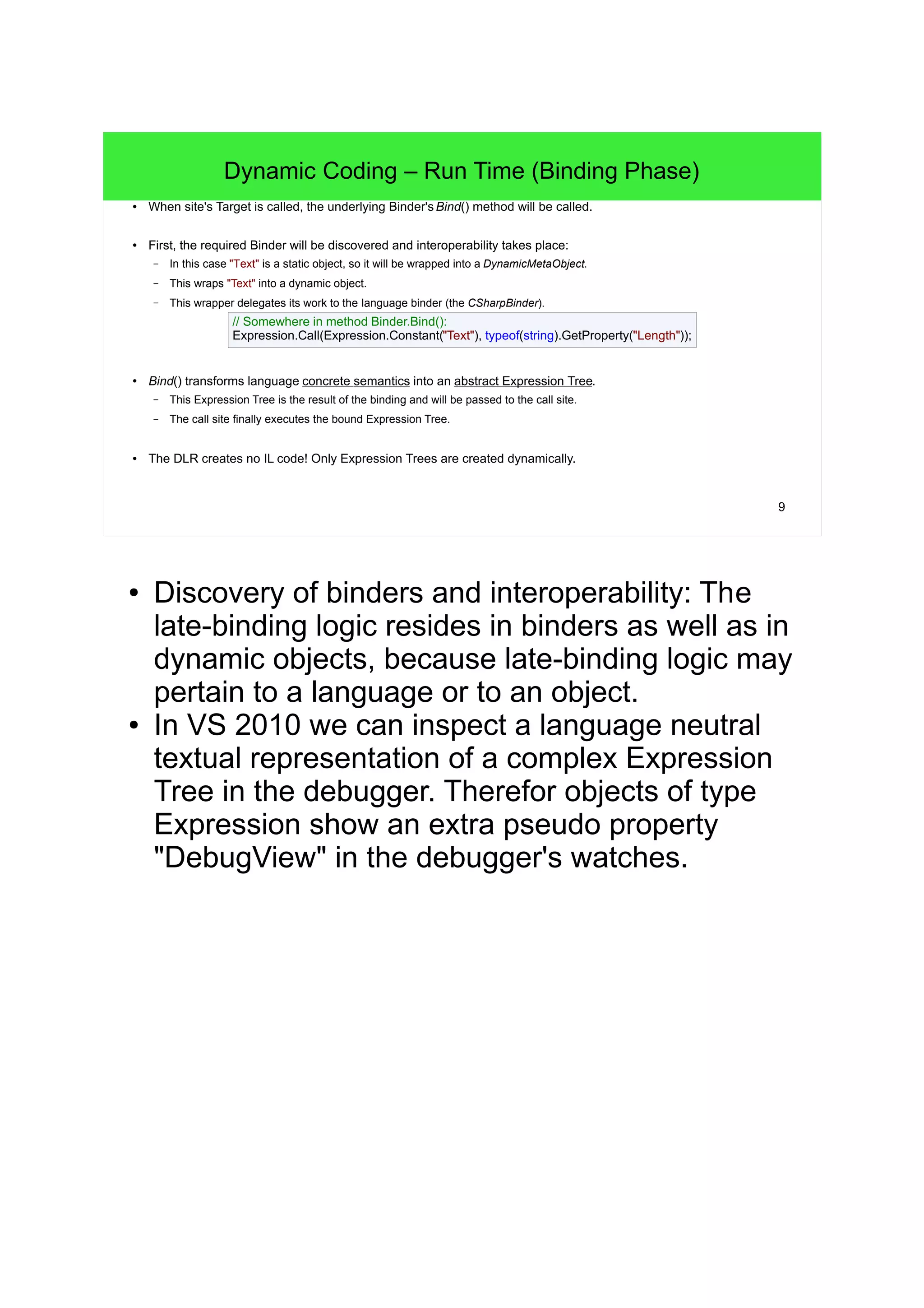 9 
Dynamic Coding – Run Time (Binding Phase) 
● When site's Target is called, the underlying Binder's Bind() method will be called. 
● First, the required Binder will be discovered and interoperability takes place: 
– In this case "Text" is a static object, so it will be wrapped into a DynamicMetaObject. 
– This wraps "Text" into a dynamic object. 
– This wrapper delegates its work to the language binder (the CSharpBinder). 
// Somewhere in method Binder.Bind(): 
Expression.Call(Expression.Constant("Text"), typeof(string).GetProperty("Length")); 
● Bind() transforms language concrete semantics into an abstract Expression Tree. 
– This Expression Tree is the result of the binding and will be passed to the call site. 
– The call site finally executes the bound Expression Tree. 
● The DLR creates no IL code! Only Expression Trees are created dynamically. 
● Discovery of binders and interoperability: The 
late-binding logic resides in binders as well as in 
dynamic objects, because late-binding logic may 
pertain to a language or to an object. 
● In VS 2010 we can inspect a language neutral 
textual representation of a complex Expression 
Tree in the debugger. Therefor objects of type 
Expression show an extra pseudo property 
"DebugView" in the debugger's watches. 
 