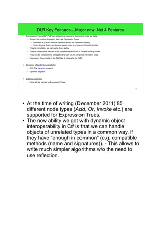 11 
DLR Key Features – Major new .Net 4 Features 
● Expression Trees (API "v2") as attractive means to transport code as data: 
– Support full method bodies in .Net 4 as Expression Trees. 
● Statements (e.g. factory methods Expression.Block() and Expression.Assign()). 
● Control flow (e.g. Return) and dynamic dispatch nodes (e.g. dynamic CSharpOp/RubyOp). 
– They're immutable, we can cache them safely. 
– They’re composable, we can build complex behavior out of simple building blocks. 
– They can be compiled into Delegates that can be JIT-compiled into native code. 
– Expression Trees relate to the DLR like IL relates to the CLR. 
● Dynamic object interoperability: 
– (C#) The dynamic keyword. 
– Dynamic dispatch. 
● Call site caching: 
– Code will be cached as Expression Trees. 
● At the time of writing (December 2011) 85 
different node types (Add, Or, Invoke etc.) are 
supported for Expression Trees. 
● The new ability we got with dynamic object 
interoperability in C# is that we can handle 
objects of unrelated types in a common way, if 
they have "enough in common" (e.g. compatible 
methods (name and signatures)). - This allows to 
write much simpler algorithms w/o the need to 
use reflection. 
 