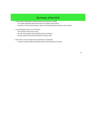 12 
Summary of the DLR 
● The DLR allows interoperability of C# with dynamic environments (incl. C# itself): 
– The compiler understands code that looks like C#, but bridges to other locations. 
– So dynamic in C# has a broad meaning, it allows to code everything dynamically typed, .Net and beyond. 
● This interoperability is given by run time binders: 
– within C# itself; to allow dynamic coding, 
– with other .Net languages, being dynamically typed, like IronRuby or 
– with other (dynamic) environments, different from .Net (like COM). 
● DLR's intend is not to encourage dynamic programming in C# generally! 
– It provides a transition between static typing (C#) and dynamically typed environments. 
 