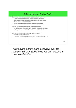 14 
DLR and dynamic Coding: Don'ts 
● Don't expose dynamics in public interfaces, because they're contaminative! 
– A single dynamic subexpression turns the whole expression into dynamic. 
– Value types will be boxed into reference types (Object) all over, which is costly. 
– We may end up in a dynamic hotchpotch. 
– => Limit dynamic and force returning static types (from public interfaces). 
● Don't call the same method dynamically multiple times directly! 
– The same DLR code will be created by the compiler for multiple times (per call site)! 
– => Encapsulate dynamic calls into C# methods, then the code bloat will be reduced. 
● Don't use C# to code through and through dynamic programs! 
– C# is still a statically typed language! 
– => Better use a dynamic language like (Iron)Ruby or (Iron)Python and bridge to C#. 
● Now having a fairly good overview over the 
abilities the DLR gives to us, we can discuss a 
resume of don'ts. 
 