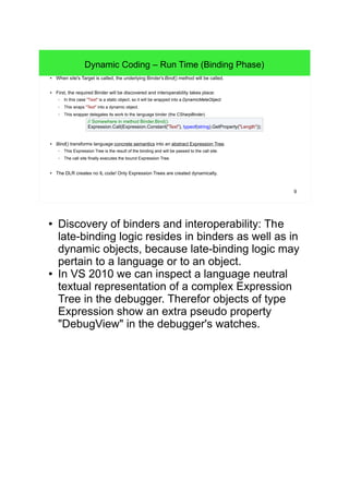 9 
Dynamic Coding – Run Time (Binding Phase) 
● When site's Target is called, the underlying Binder's Bind() method will be called. 
● First, the required Binder will be discovered and interoperability takes place: 
– In this case "Text" is a static object, so it will be wrapped into a DynamicMetaObject. 
– This wraps "Text" into a dynamic object. 
– This wrapper delegates its work to the language binder (the CSharpBinder). 
// Somewhere in method Binder.Bind(): 
Expression.Call(Expression.Constant("Text"), typeof(string).GetProperty("Length")); 
● Bind() transforms language concrete semantics into an abstract Expression Tree. 
– This Expression Tree is the result of the binding and will be passed to the call site. 
– The call site finally executes the bound Expression Tree. 
● The DLR creates no IL code! Only Expression Trees are created dynamically. 
● Discovery of binders and interoperability: The 
late-binding logic resides in binders as well as in 
dynamic objects, because late-binding logic may 
pertain to a language or to an object. 
● In VS 2010 we can inspect a language neutral 
textual representation of a complex Expression 
Tree in the debugger. Therefor objects of type 
Expression show an extra pseudo property 
"DebugView" in the debugger's watches. 
 