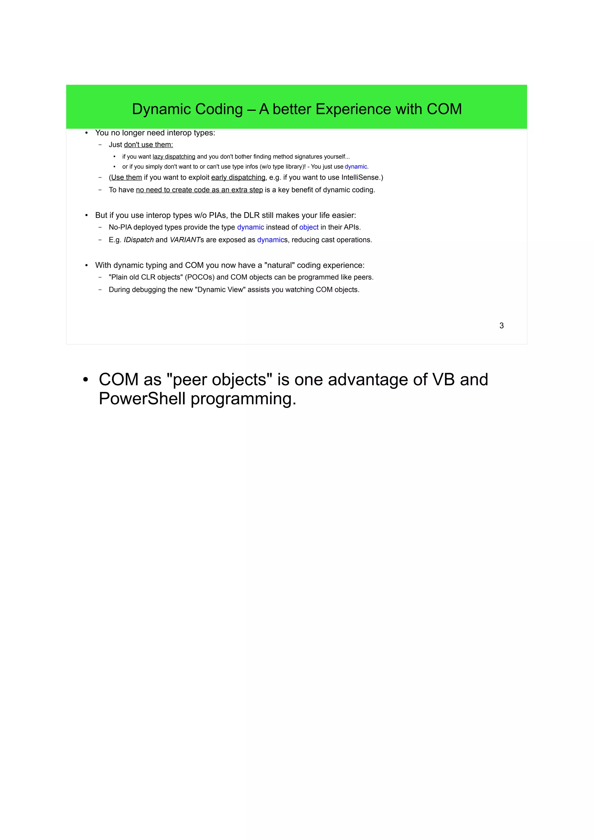 3 
Dynamic Coding – A better Experience with COM 
● You no longer need interop types: 
– Just don't use them: 
● if you want lazy dispatching and you don't bother finding method signatures yourself... 
● or if you simply don't want to or can't use type infos (w/o type library)! - You just use dynamic. 
– (Use them if you want to exploit early dispatching, e.g. if you want to use IntelliSense.) 
– To have no need to create code as an extra step is a key benefit of dynamic coding. 
● But if you use interop types w/o PIAs, the DLR still makes your life easier: 
– No-PIA deployed types provide the type dynamic instead of object in their APIs. 
– E.g. IDispatch and VARIANTs are exposed as dynamics, reducing cast operations. 
● With dynamic typing and COM you now have a "natural" coding experience: 
– "Plain old CLR objects" (POCOs) and COM objects can be programmed like peers. 
– During debugging the new "Dynamic View" assists you watching COM objects. 
● COM as "peer objects" is one advantage of VB and 
PowerShell programming. 
 