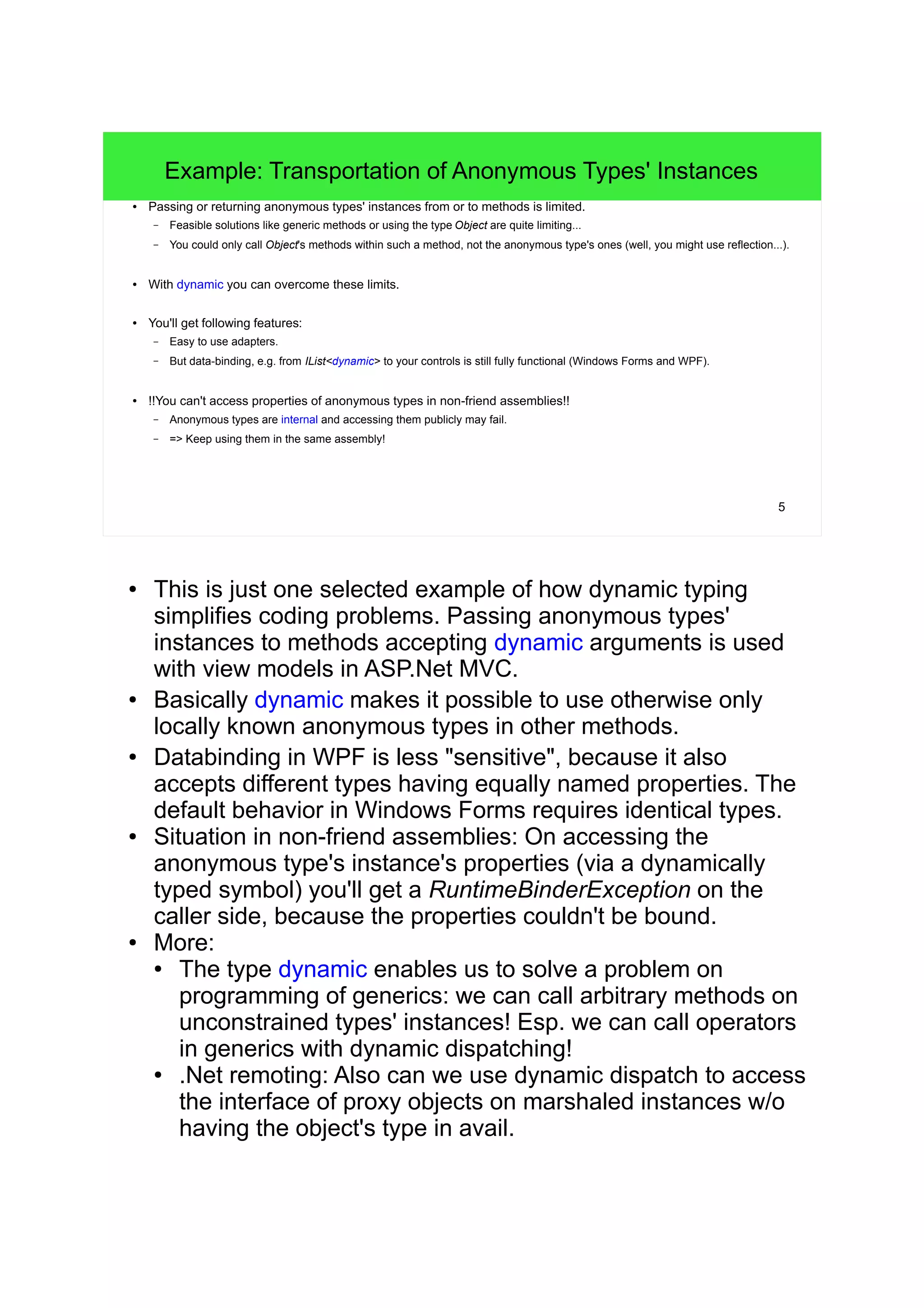 5 
Example: Transportation of Anonymous Types' Instances 
● Passing or returning anonymous types' instances from or to methods is limited. 
– Feasible solutions like generic methods or using the type Object are quite limiting... 
– You could only call Object's methods within such a method, not the anonymous type's ones (well, you might use reflection...). 
● With dynamic you can overcome these limits. 
● You'll get following features: 
– Easy to use adapters. 
– But data-binding, e.g. from IList<dynamic> to your controls is still fully functional (Windows Forms and WPF). 
● !!You can't access properties of anonymous types in non-friend assemblies!! 
– Anonymous types are internal and accessing them publicly may fail. 
– => Keep using them in the same assembly! 
● This is just one selected example of how dynamic typing 
simplifies coding problems. Passing anonymous types' 
instances to methods accepting dynamic arguments is used 
with view models in ASP.Net MVC. 
● Basically dynamic makes it possible to use otherwise only 
locally known anonymous types in other methods. 
● Databinding in WPF is less "sensitive", because it also 
accepts different types having equally named properties. The 
default behavior in Windows Forms requires identical types. 
● Situation in non-friend assemblies: On accessing the 
anonymous type's instance's properties (via a dynamically 
typed symbol) you'll get a RuntimeBinderException on the 
caller side, because the properties couldn't be bound. 
● More: 
● The type dynamic enables us to solve a problem on 
programming of generics: we can call arbitrary methods on 
unconstrained types' instances! Esp. we can call operators 
in generics with dynamic dispatching! 
● .Net remoting: Also can we use dynamic dispatch to access 
the interface of proxy objects on marshaled instances w/o 
having the object's type in avail. 
 