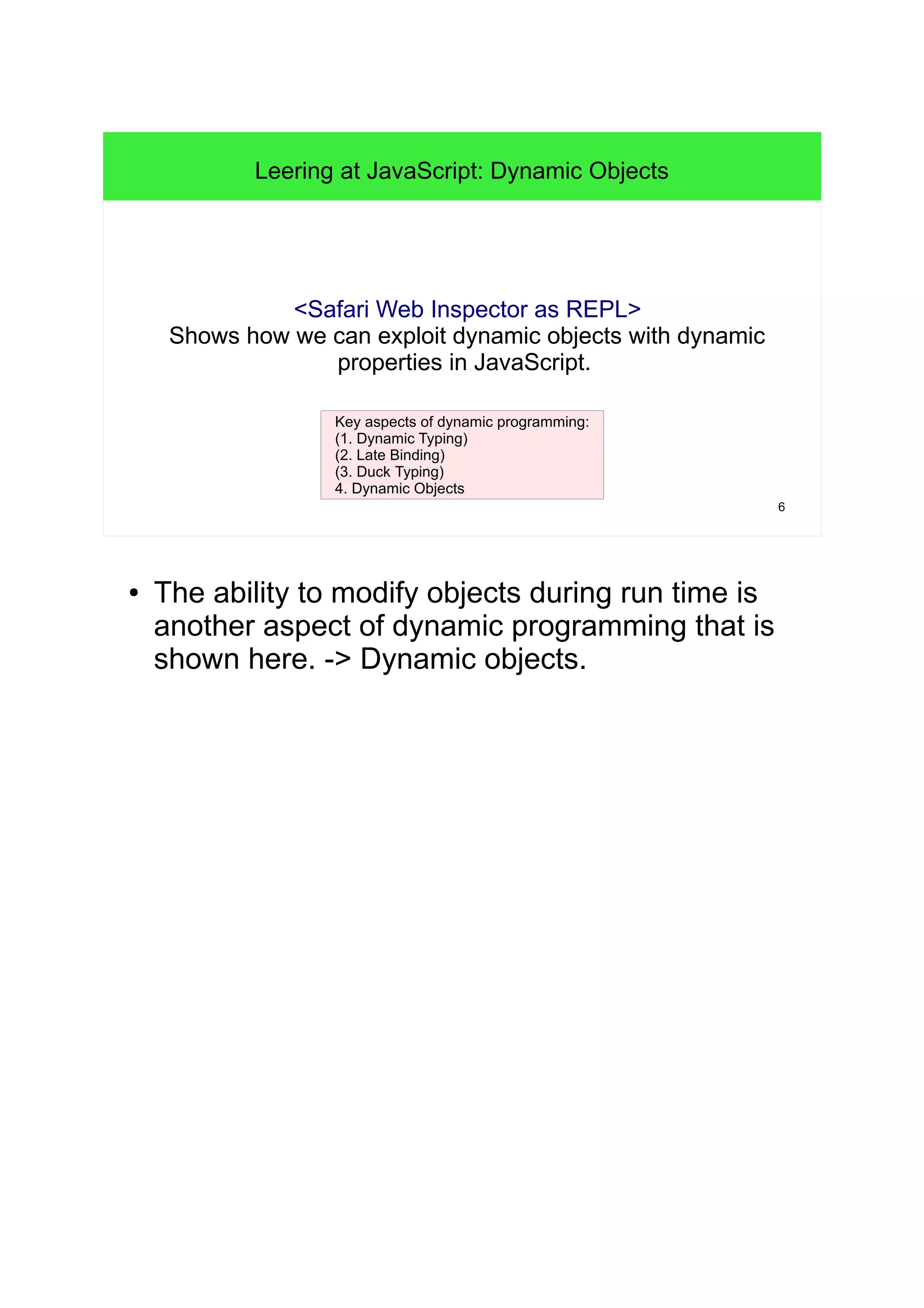 6 
Leering at JavaScript: Dynamic Objects 
<Safari Web Inspector as REPL> 
Shows how we can exploit dynamic objects with dynamic 
properties in JavaScript. 
Key aspects of dynamic programming: 
(1. Dynamic Typing) 
(2. Late Binding) 
(3. Duck Typing) 
4. Dynamic Objects 
● The ability to modify objects during run time is 
another aspect of dynamic programming that is 
shown here. -> Dynamic objects. 
 