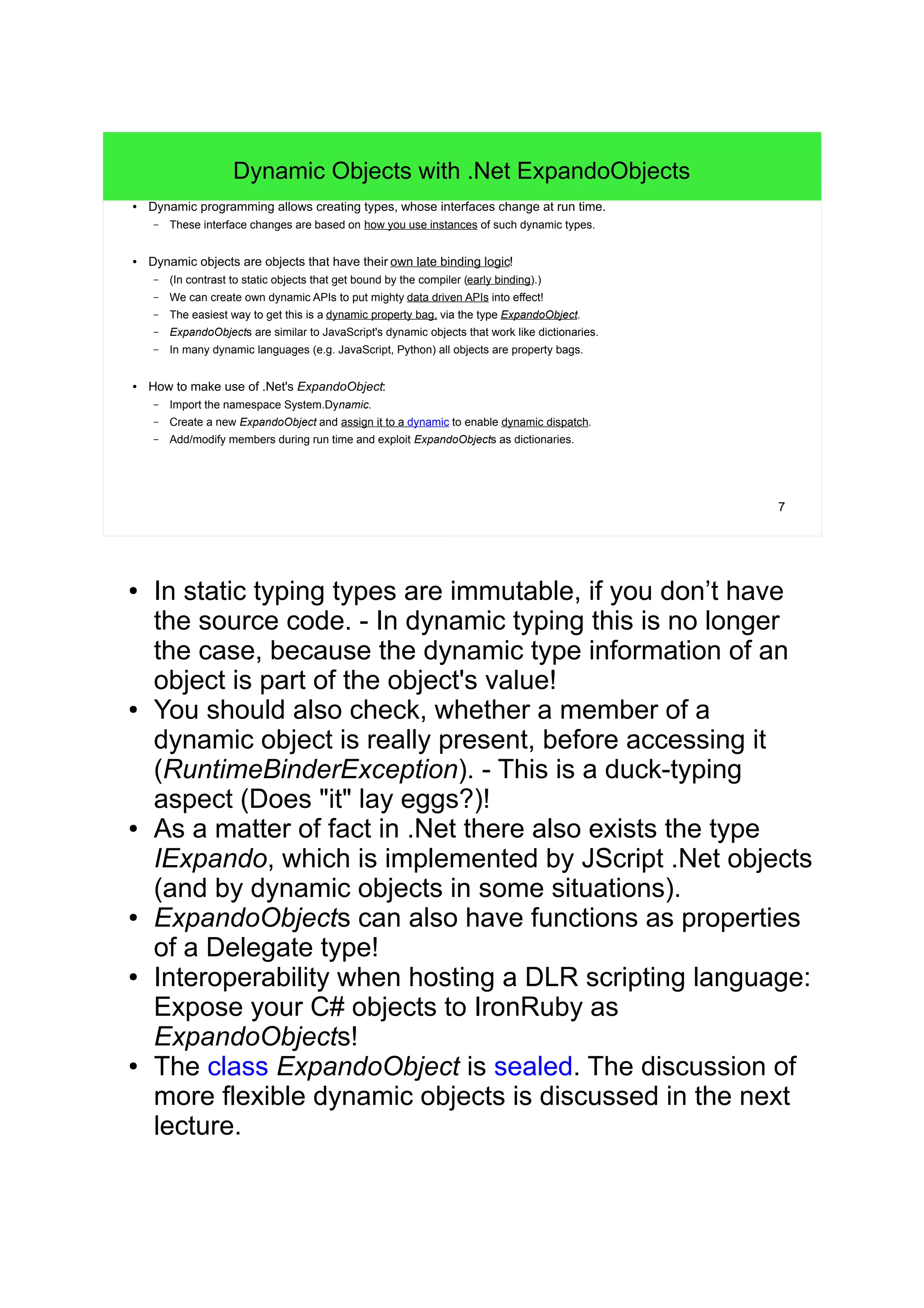 7 
Dynamic Objects with .Net ExpandoObjects 
● Dynamic programming allows creating types, whose interfaces change at run time. 
– These interface changes are based on how you use instances of such dynamic types. 
● Dynamic objects are objects that have their own late binding logic! 
– (In contrast to static objects that get bound by the compiler (early binding).) 
– We can create own dynamic APIs to put mighty data driven APIs into effect! 
– The easiest way to get this is a dynamic property bag, via the type ExpandoObject. 
– ExpandoObjects are similar to JavaScript's dynamic objects that work like dictionaries. 
– In many dynamic languages (e.g. JavaScript, Python) all objects are property bags. 
● How to make use of .Net's ExpandoObject: 
– Import the namespace System.Dynamic. 
– Create a new ExpandoObject and assign it to a dynamic to enable dynamic dispatch. 
– Add/modify members during run time and exploit ExpandoObjects as dictionaries. 
● In static typing types are immutable, if you don’t have 
the source code. - In dynamic typing this is no longer 
the case, because the dynamic type information of an 
object is part of the object's value! 
● You should also check, whether a member of a 
dynamic object is really present, before accessing it 
(RuntimeBinderException). - This is a duck-typing 
aspect (Does "it" lay eggs?)! 
● As a matter of fact in .Net there also exists the type 
IExpando, which is implemented by JScript .Net objects 
(and by dynamic objects in some situations). 
● ExpandoObjects can also have functions as properties 
of a Delegate type! 
● Interoperability when hosting a DLR scripting language: 
Expose your C# objects to IronRuby as 
ExpandoObjects! 
● The class ExpandoObject is sealed. The discussion of 
more flexible dynamic objects is discussed in the next 
lecture. 
 
