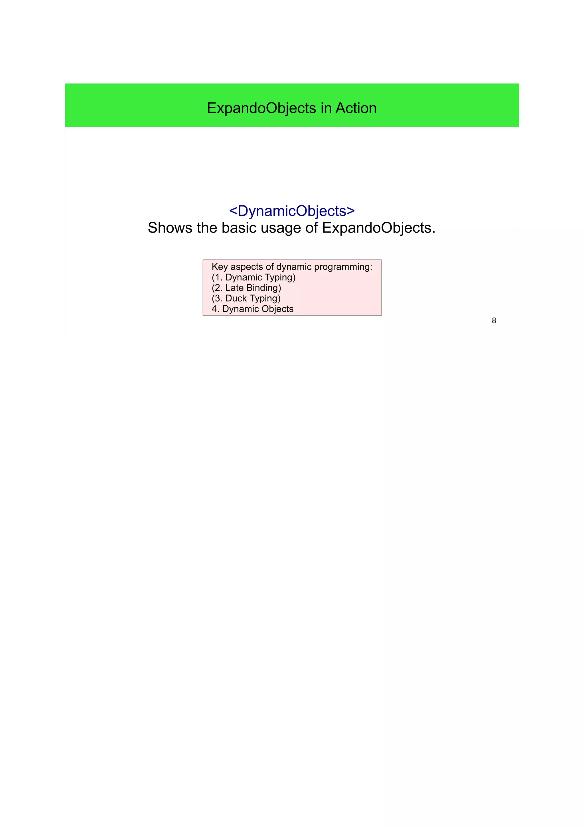 8 
ExpandoObjects in Action 
<DynamicObjects> 
Shows the basic usage of ExpandoObjects. 
Key aspects of dynamic programming: 
(1. Dynamic Typing) 
(2. Late Binding) 
(3. Duck Typing) 
4. Dynamic Objects 
 