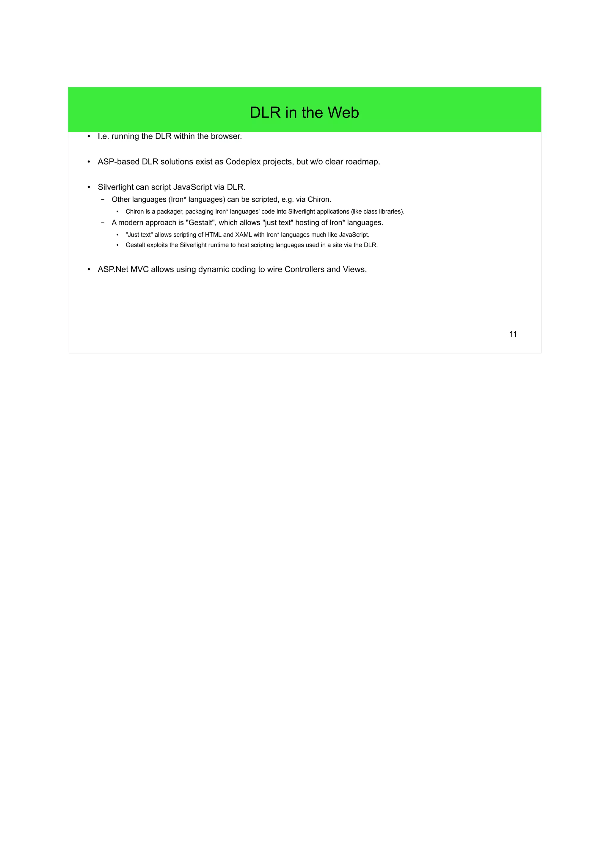 11 
DLR in the Web 
● I.e. running the DLR within the browser. 
● ASP-based DLR solutions exist as Codeplex projects, but w/o clear roadmap. 
● Silverlight can script JavaScript via DLR. 
– Other languages (Iron* languages) can be scripted, e.g. via Chiron. 
● Chiron is a packager, packaging Iron* languages' code into Silverlight applications (like class libraries). 
– A modern approach is "Gestalt", which allows "just text" hosting of Iron* languages. 
● "Just text" allows scripting of HTML and XAML with Iron* languages much like JavaScript. 
● Gestalt exploits the Silverlight runtime to host scripting languages used in a site via the DLR. 
● ASP.Net MVC allows using dynamic coding to wire Controllers and Views. 
 
