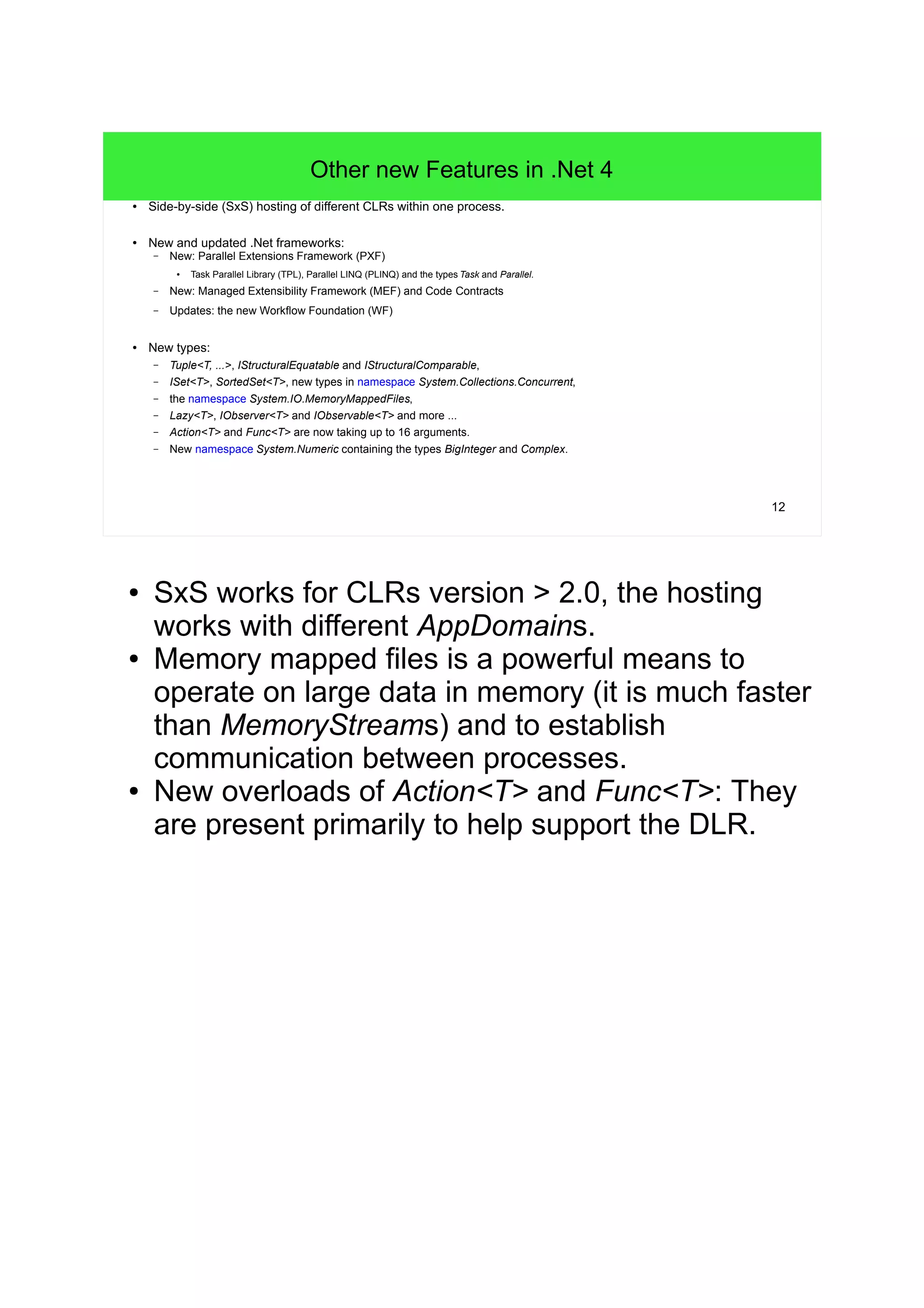 12 
Other new Features in .Net 4 
● Side-by-side (SxS) hosting of different CLRs within one process. 
● New and updated .Net frameworks: 
– New: Parallel Extensions Framework (PXF) 
● Task Parallel Library (TPL), Parallel LINQ (PLINQ) and the types Task and Parallel. 
– New: Managed Extensibility Framework (MEF) and Code Contracts 
– Updates: the new Workflow Foundation (WF) 
● New types: 
– Tuple<T, ...>, IStructuralEquatable and IStructuralComparable, 
– ISet<T>, SortedSet<T>, new types in namespace System.Collections.Concurrent, 
– the namespace System.IO.MemoryMappedFiles, 
– Lazy<T>, IObserver<T> and IObservable<T> and more ... 
– Action<T> and Func<T> are now taking up to 16 arguments. 
– New namespace System.Numeric containing the types BigInteger and Complex. 
● SxS works for CLRs version > 2.0, the hosting 
works with different AppDomains. 
● Memory mapped files is a powerful means to 
operate on large data in memory (it is much faster 
than MemoryStreams) and to establish 
communication between processes. 
● New overloads of Action<T> and Func<T>: They 
are present primarily to help support the DLR. 
 