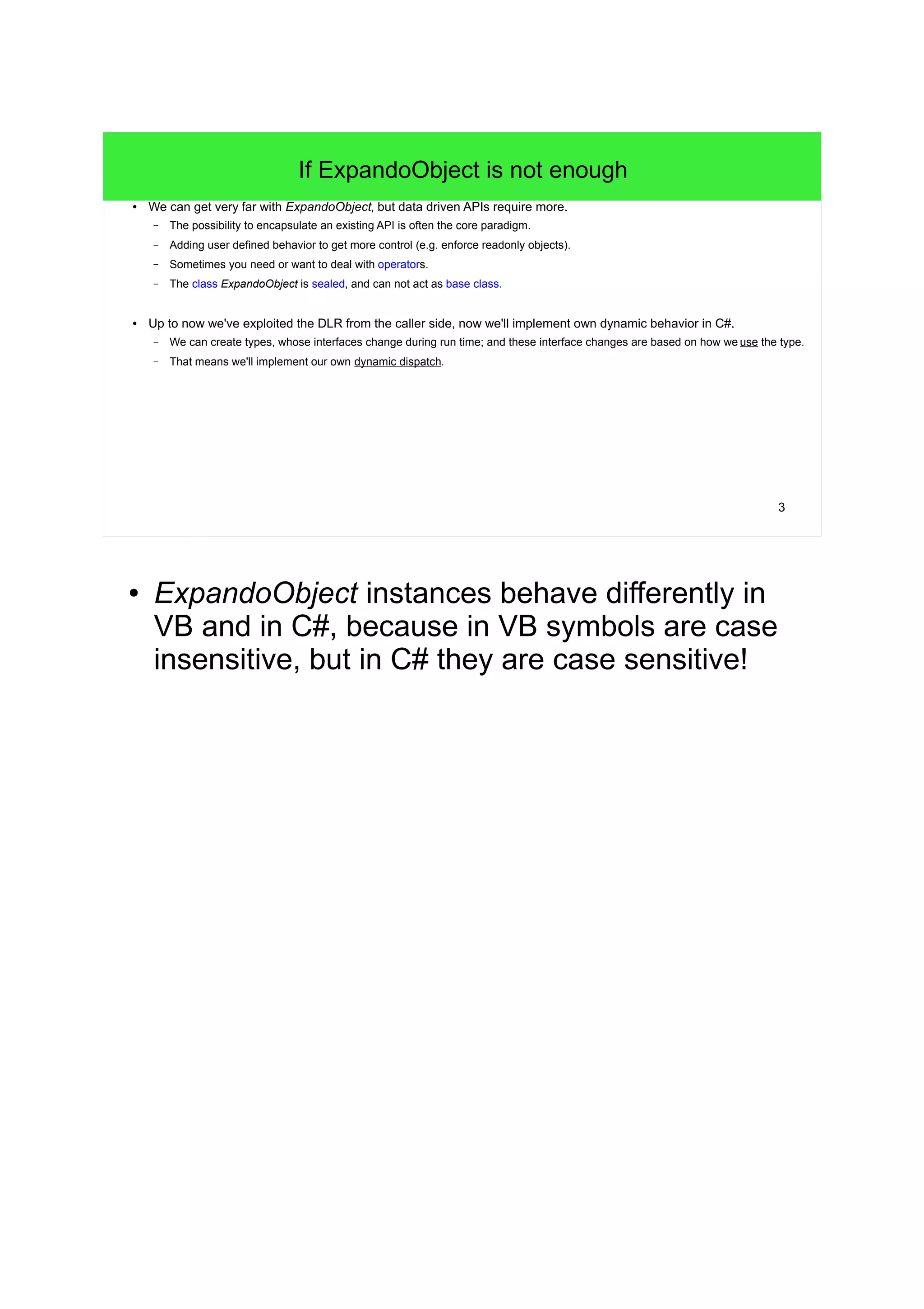 3 
If ExpandoObject is not enough 
● We can get very far with ExpandoObject, but data driven APIs require more. 
– The possibility to encapsulate an existing API is often the core paradigm. 
– Adding user defined behavior to get more control (e.g. enforce readonly objects). 
– Sometimes you need or want to deal with operators. 
– The class ExpandoObject is sealed, and can not act as base class. 
● Up to now we've exploited the DLR from the caller side, now we'll implement own dynamic behavior in C#. 
– We can create types, whose interfaces change during run time; and these interface changes are based on how we use the type. 
– That means we'll implement our own dynamic dispatch. 
● ExpandoObject instances behave differently in 
VB and in C#, because in VB symbols are case 
insensitive, but in C# they are case sensitive! 
 
