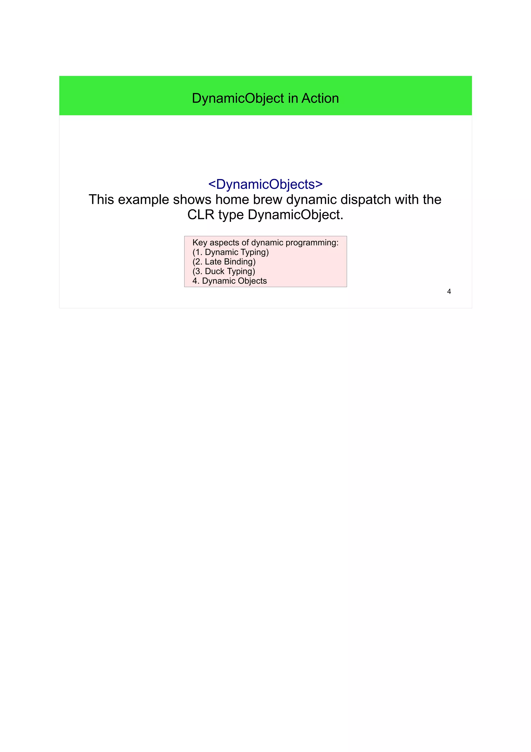 4 
DynamicObject in Action 
<DynamicObjects> 
This example shows home brew dynamic dispatch with the 
CLR type DynamicObject. 
Key aspects of dynamic programming: 
(1. Dynamic Typing) 
(2. Late Binding) 
(3. Duck Typing) 
4. Dynamic Objects 
 