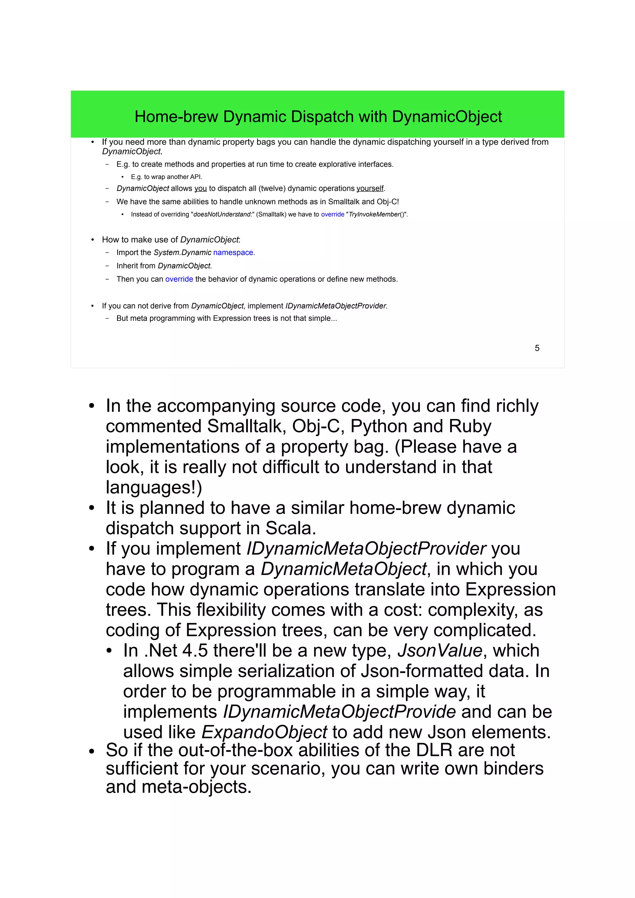 5 
Home-brew Dynamic Dispatch with DynamicObject 
● If you need more than dynamic property bags you can handle the dynamic dispatching yourself in a type derived from 
DynamicObject. 
– E.g. to create methods and properties at run time to create explorative interfaces. 
● E.g. to wrap another API. 
– DynamicObject allows you to dispatch all (twelve) dynamic operations yourself. 
– We have the same abilities to handle unknown methods as in Smalltalk and Obj-C! 
● Instead of overriding "doesNotUnderstand:" (Smalltalk) we have to override "TryInvokeMember()". 
● How to make use of DynamicObject: 
– Import the System.Dynamic namespace. 
– Inherit from DynamicObject. 
– Then you can override the behavior of dynamic operations or define new methods. 
● If you can not derive from DynamicObject, implement IDynamicMetaObjectProvider. 
– But meta programming with Expression trees is not that simple... 
● In the accompanying source code, you can find richly 
commented Smalltalk, Obj-C, Python and Ruby 
implementations of a property bag. (Please have a 
look, it is really not difficult to understand in that 
languages!) 
● It is planned to have a similar home-brew dynamic 
dispatch support in Scala. 
● If you implement IDynamicMetaObjectProvider you 
have to program a DynamicMetaObject, in which you 
code how dynamic operations translate into Expression 
trees. This flexibility comes with a cost: complexity, as 
coding of Expression trees, can be very complicated. 
● In .Net 4.5 there'll be a new type, JsonValue, which 
allows simple serialization of Json-formatted data. In 
order to be programmable in a simple way, it 
implements IDynamicMetaObjectProvide and can be 
used like ExpandoObject to add new Json elements. 
● So if the out-of-the-box abilities of the DLR are not 
suf cient for your scenario, you can write own binders 
and meta-objects. 
 
